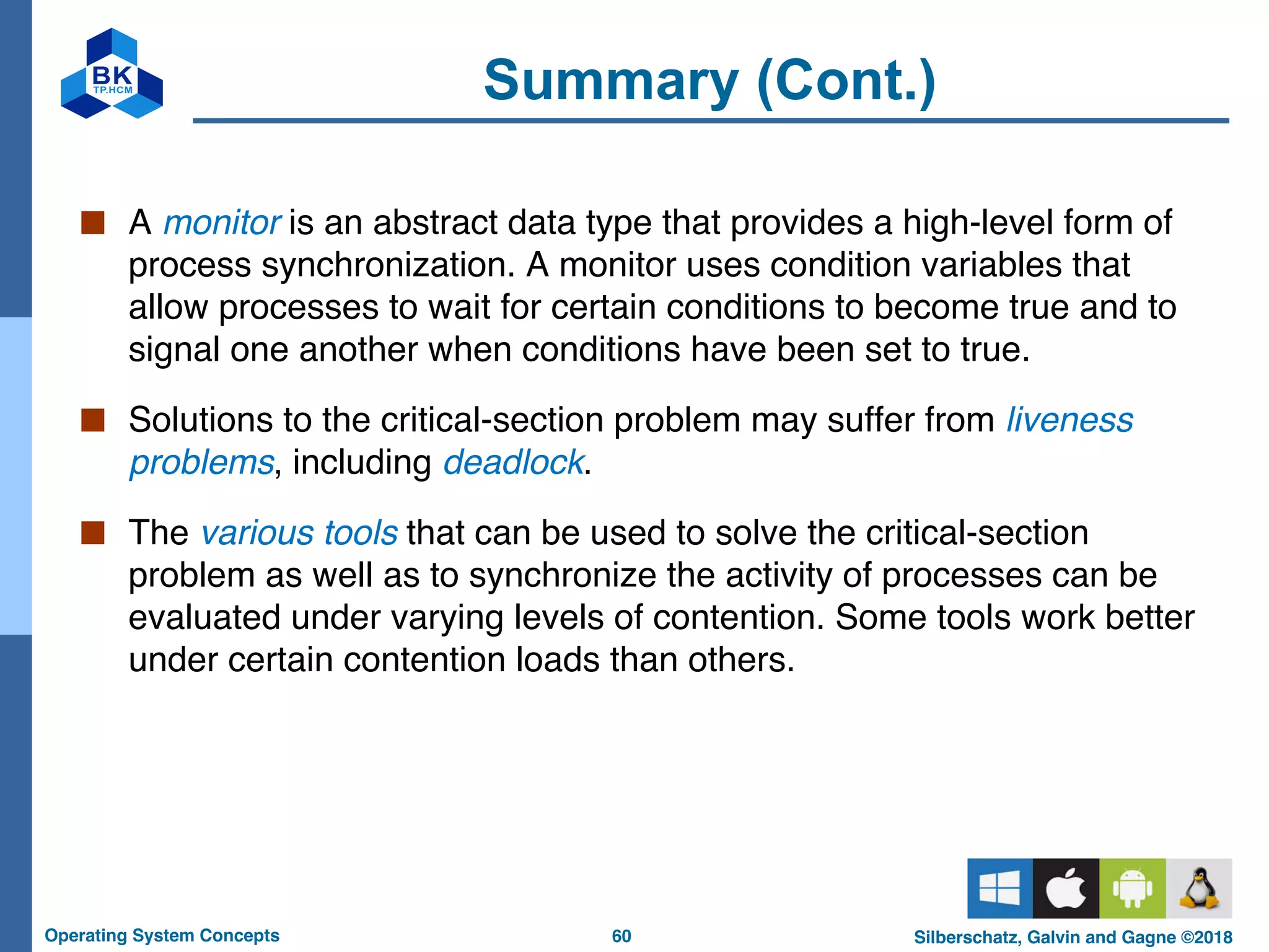 60
Operating System Concepts Silberschatz, Galvin and Gagne ©2018
Summary (Cont.)
■ A monitor is an abstract data type that provides a high-level form of
process synchronization. A monitor uses condition variables that
allow processes to wait for certain conditions to become true and to
signal one another when conditions have been set to true.
■ Solutions to the critical-section problem may suffer from liveness
problems, including deadlock.
■ The various tools that can be used to solve the critical-section
problem as well as to synchronize the activity of processes can be
evaluated under varying levels of contention. Some tools work better
under certain contention loads than others.
 