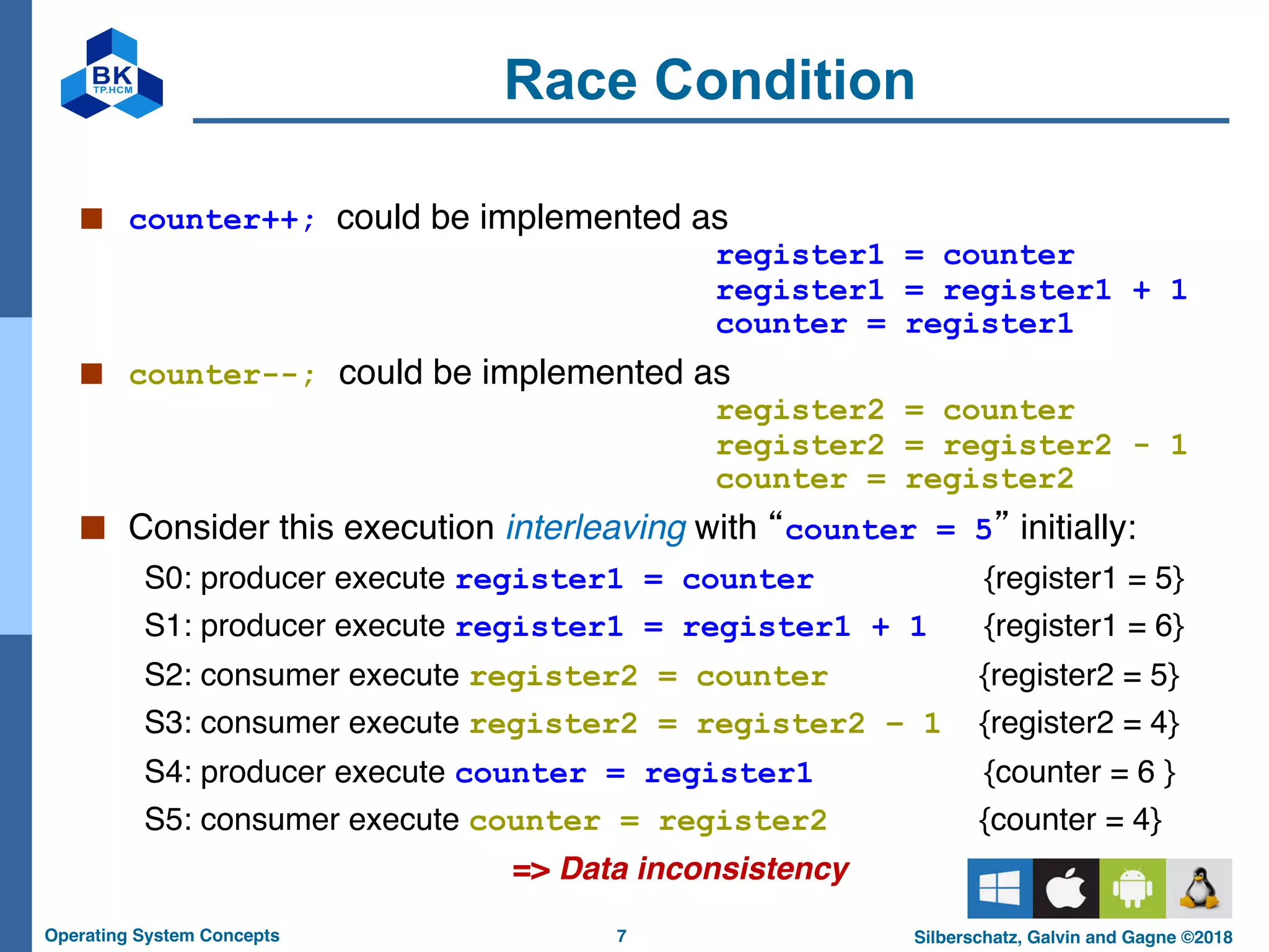 7
Operating System Concepts Silberschatz, Galvin and Gagne ©2018
Race Condition
■ counter++; could be implemented as
register1 = counter
register1 = register1 + 1
counter = register1
■ counter--; could be implemented as
register2 = counter
register2 = register2 - 1
counter = register2
■ Consider this execution interleaving with “counter = 5” initially:
S0: producer execute register1 = counter {register1 = 5}
S1: producer execute register1 = register1 + 1 {register1 = 6}
S2: consumer execute register2 = counter {register2 = 5}
S3: consumer execute register2 = register2 – 1 {register2 = 4}
S4: producer execute counter = register1 {counter = 6 }
S5: consumer execute counter = register2 {counter = 4}
=> Data inconsistency
 
