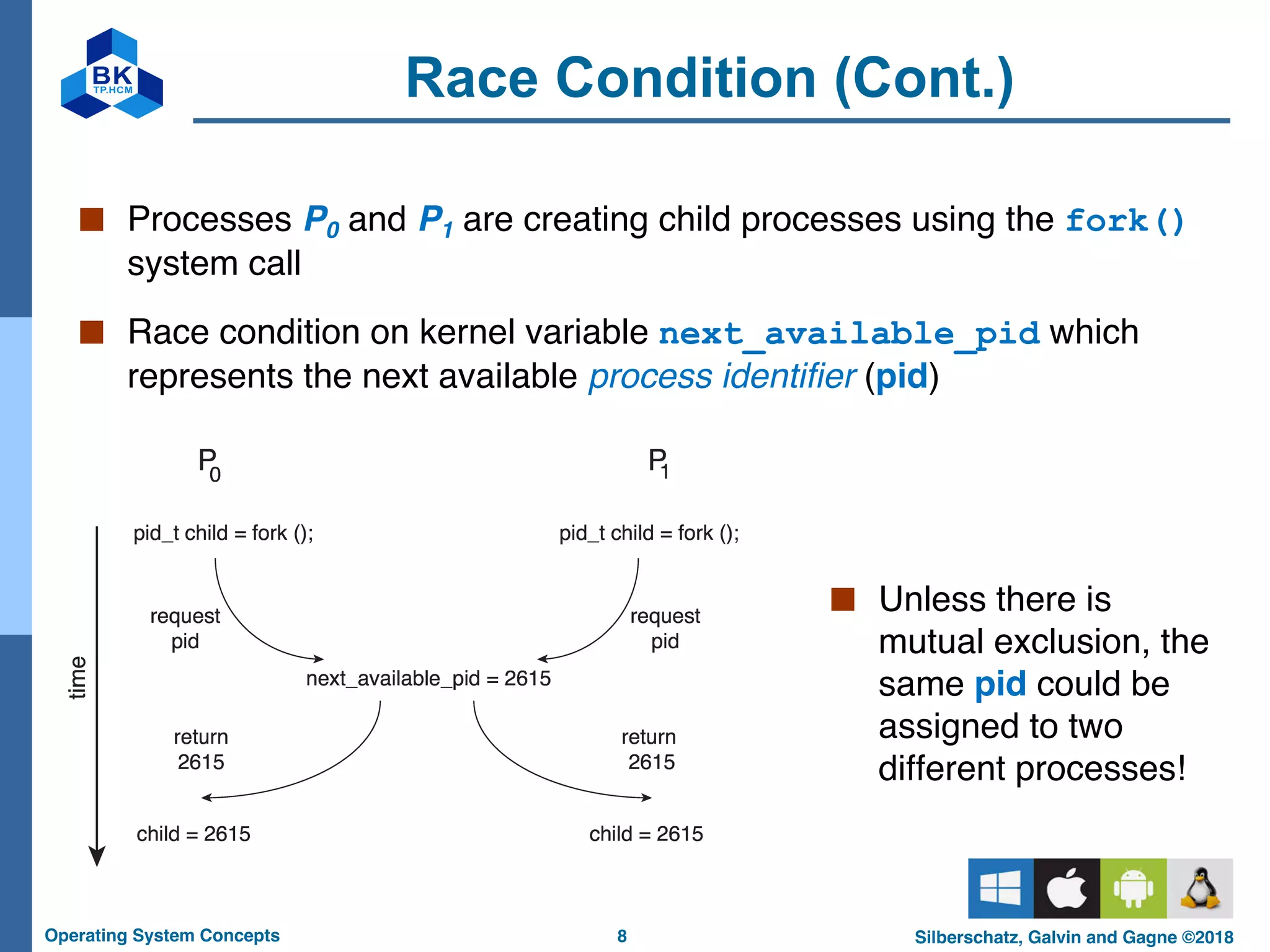 8
Operating System Concepts Silberschatz, Galvin and Gagne ©2018
Race Condition (Cont.)
■ Processes P0 and P1 are creating child processes using the fork()
system call
■ Race condition on kernel variable next_available_pid which
represents the next available process identifier (pid)
■ Unless there is
mutual exclusion, the
same pid could be
assigned to two
different processes!
 