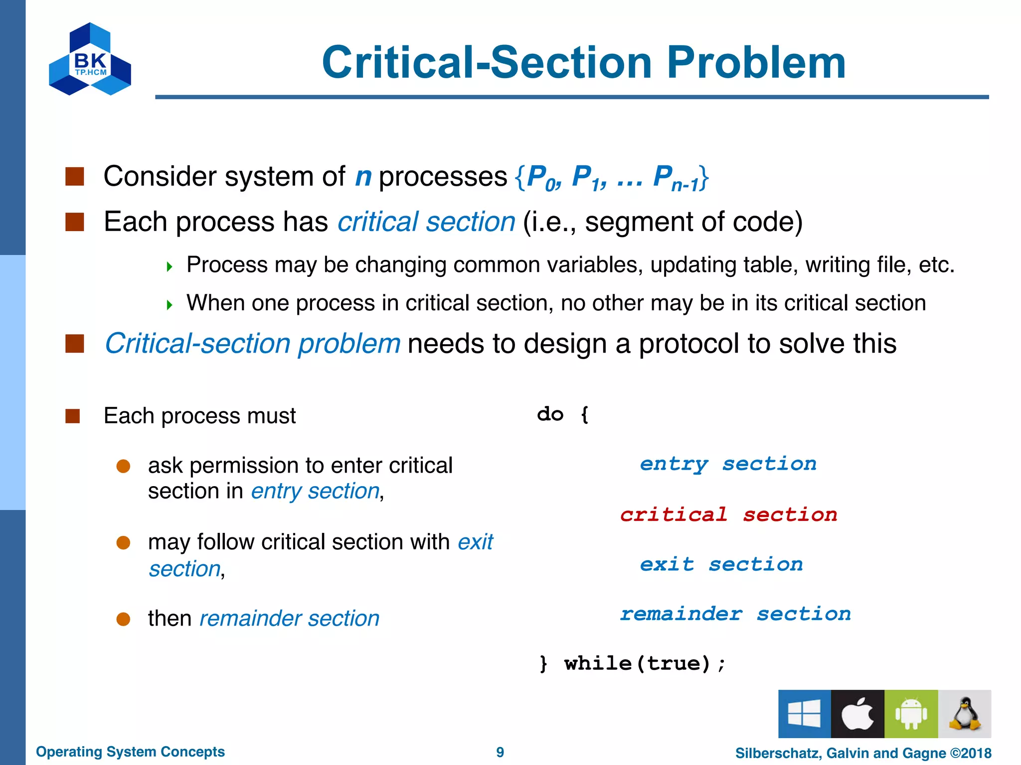 9
Operating System Concepts Silberschatz, Galvin and Gagne ©2018
Critical-Section Problem
■ Each process must
● ask permission to enter critical
section in entry section,
● may follow critical section with exit
section,
● then remainder section
■ Consider system of n processes {P0, P1, … Pn-1}
■ Each process has critical section (i.e., segment of code)
4 Process may be changing common variables, updating table, writing file, etc.
4 When one process in critical section, no other may be in its critical section
■ Critical-section problem needs to design a protocol to solve this
do {
entry section
critical section
exit section
remainder section
} while(true);
 