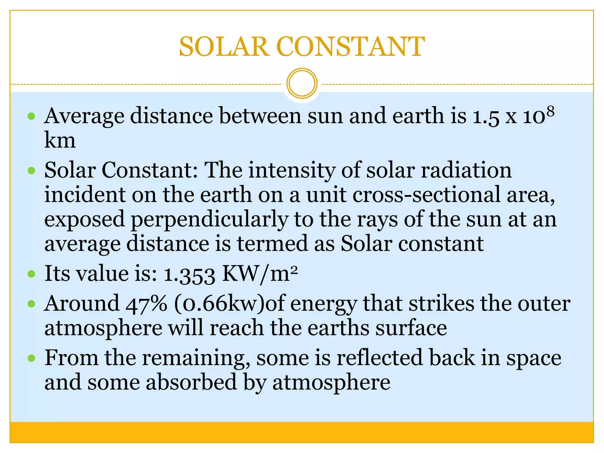 SOLAR CONSTANT

 Average distance between sun and earth is 1.5 x 108
    km
   Solar Constant: The intensity of solar radiation
    incident on the earth on a unit cross-sectional area,
    exposed perpendicularly to the rays of the sun at an
    average distance is termed as Solar constant
   Its value is: 1.353 KW/m2
   Around 47% (0.66kw)of energy that strikes the outer
    atmosphere will reach the earths surface
   From the remaining, some is reflected back in space
    and some absorbed by atmosphere
 