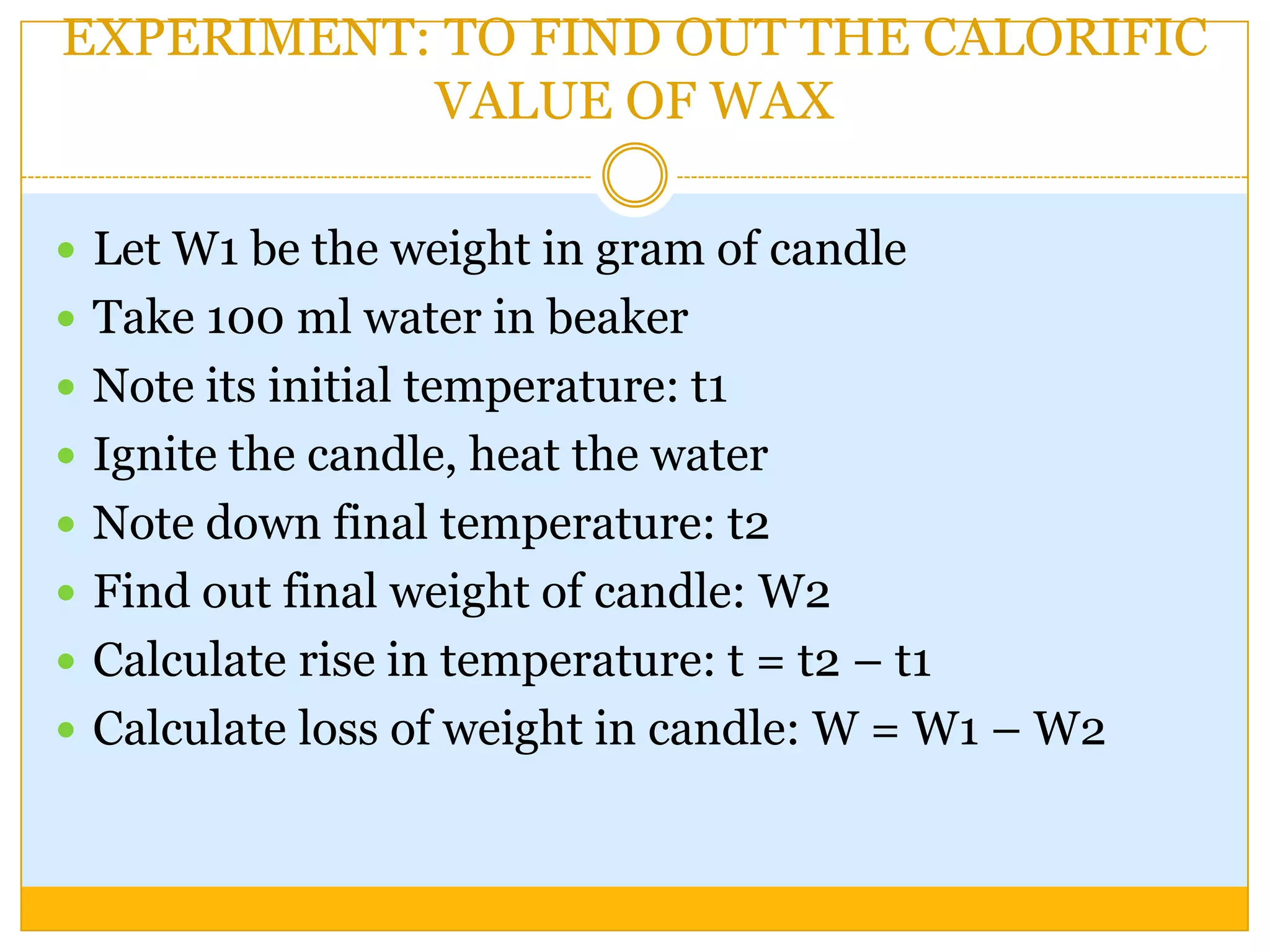 EXPERIMENT: TO FIND OUT THE CALORIFIC
           VALUE OF WAX

 Let W1 be the weight in gram of candle
 Take 100 ml water in beaker
 Note its initial temperature: t1
 Ignite the candle, heat the water
 Note down final temperature: t2
 Find out final weight of candle: W2
 Calculate rise in temperature: t = t2 – t1
 Calculate loss of weight in candle: W = W1 – W2
 