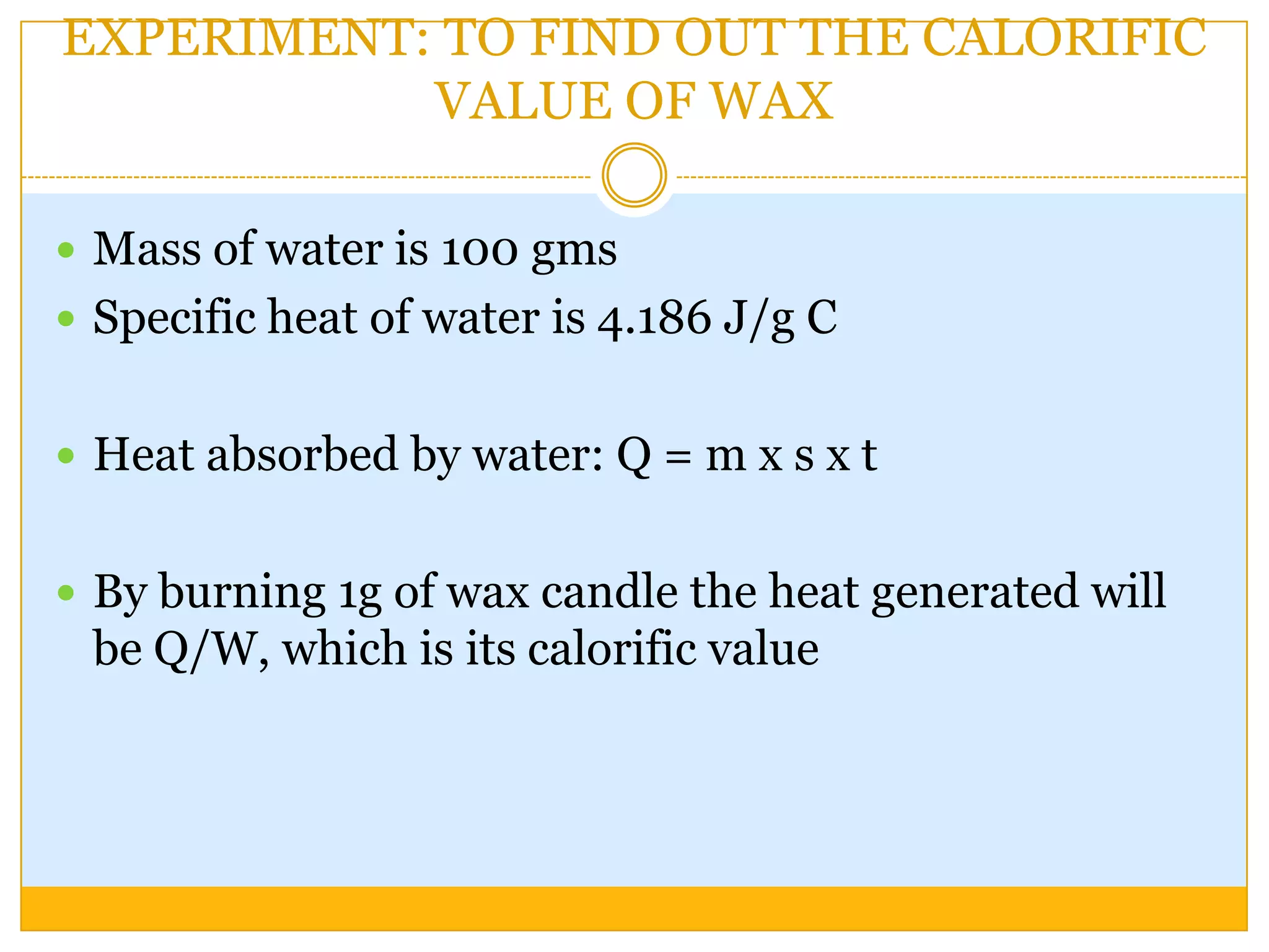 EXPERIMENT: TO FIND OUT THE CALORIFIC
           VALUE OF WAX

 Mass of water is 100 gms
 Specific heat of water is 4.186 J/g C


 Heat absorbed by water: Q = m x s x t


 By burning 1g of wax candle the heat generated will
 be Q/W, which is its calorific value
 