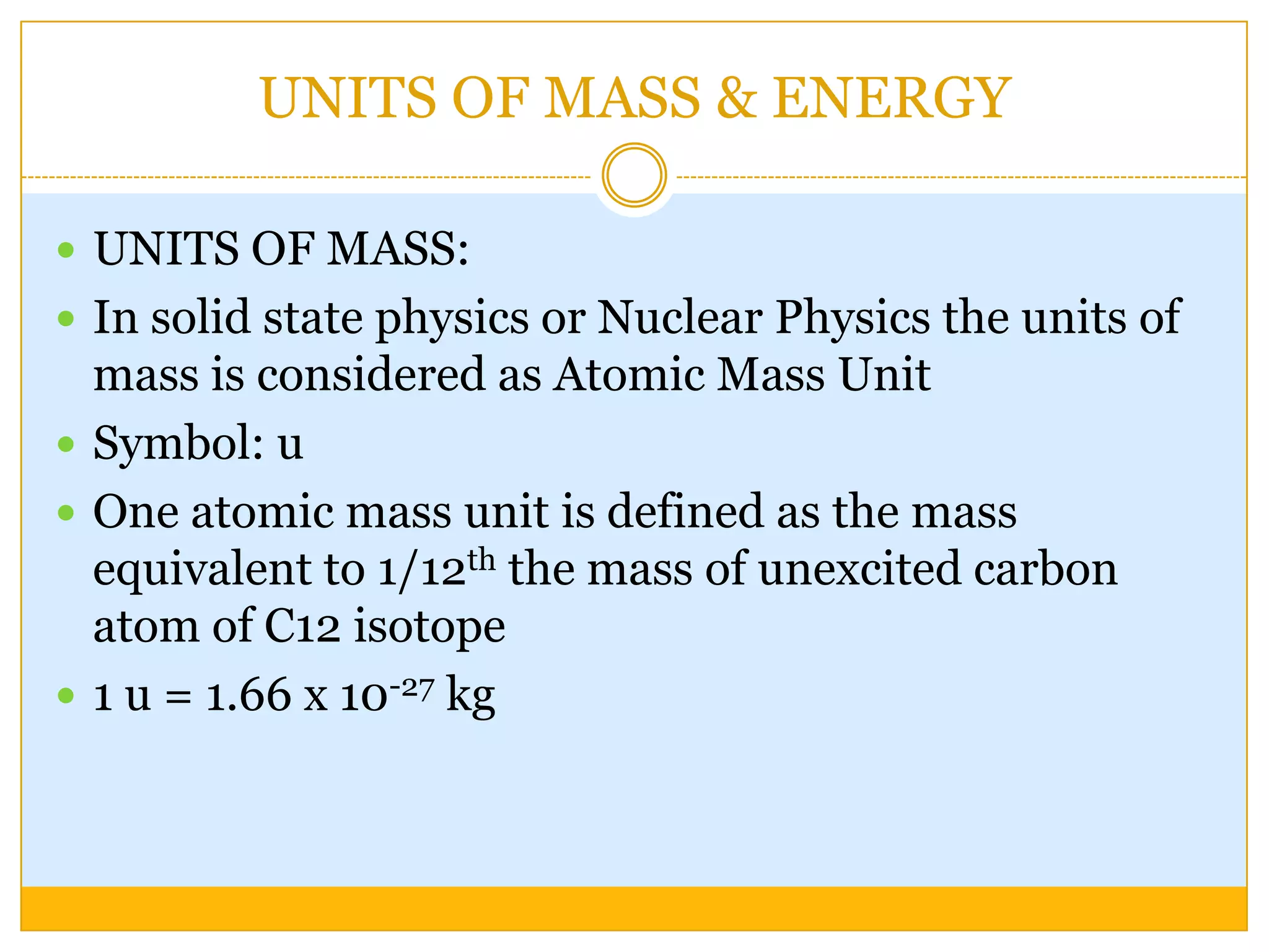 UNITS OF MASS & ENERGY

 UNITS OF MASS:
 In solid state physics or Nuclear Physics the units of
  mass is considered as Atomic Mass Unit
 Symbol: u
 One atomic mass unit is defined as the mass
  equivalent to 1/12th the mass of unexcited carbon
  atom of C12 isotope
 1 u = 1.66 x 10-27 kg
 