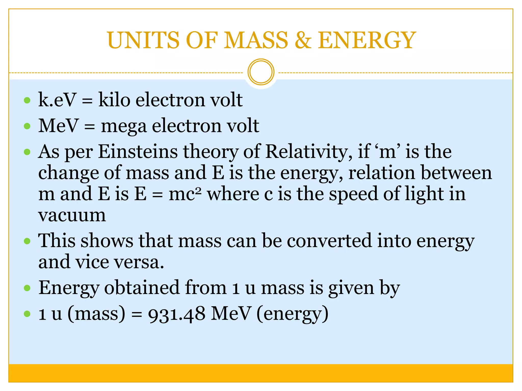 UNITS OF MASS & ENERGY

 k.eV = kilo electron volt
 MeV = mega electron volt
 As per Einsteins theory of Relativity, if „m‟ is the
  change of mass and E is the energy, relation between
  m and E is E = mc2 where c is the speed of light in
  vacuum
 This shows that mass can be converted into energy
  and vice versa.
 Energy obtained from 1 u mass is given by
 1 u (mass) = 931.48 MeV (energy)
 