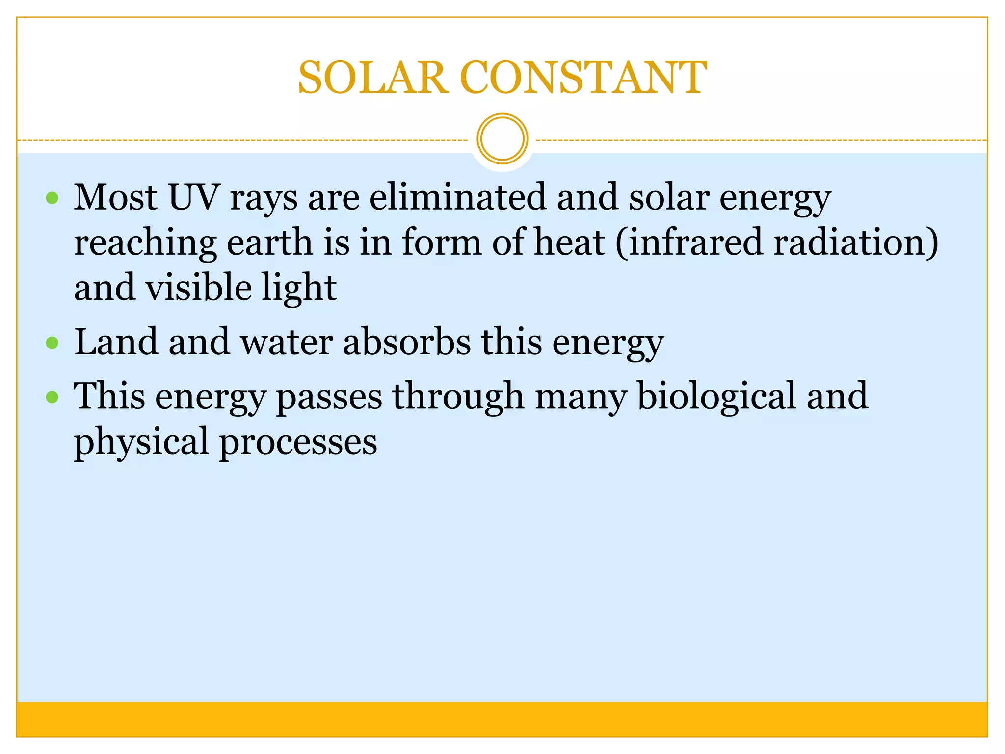 SOLAR CONSTANT

 Most UV rays are eliminated and solar energy
  reaching earth is in form of heat (infrared radiation)
  and visible light
 Land and water absorbs this energy
 This energy passes through many biological and
  physical processes
 