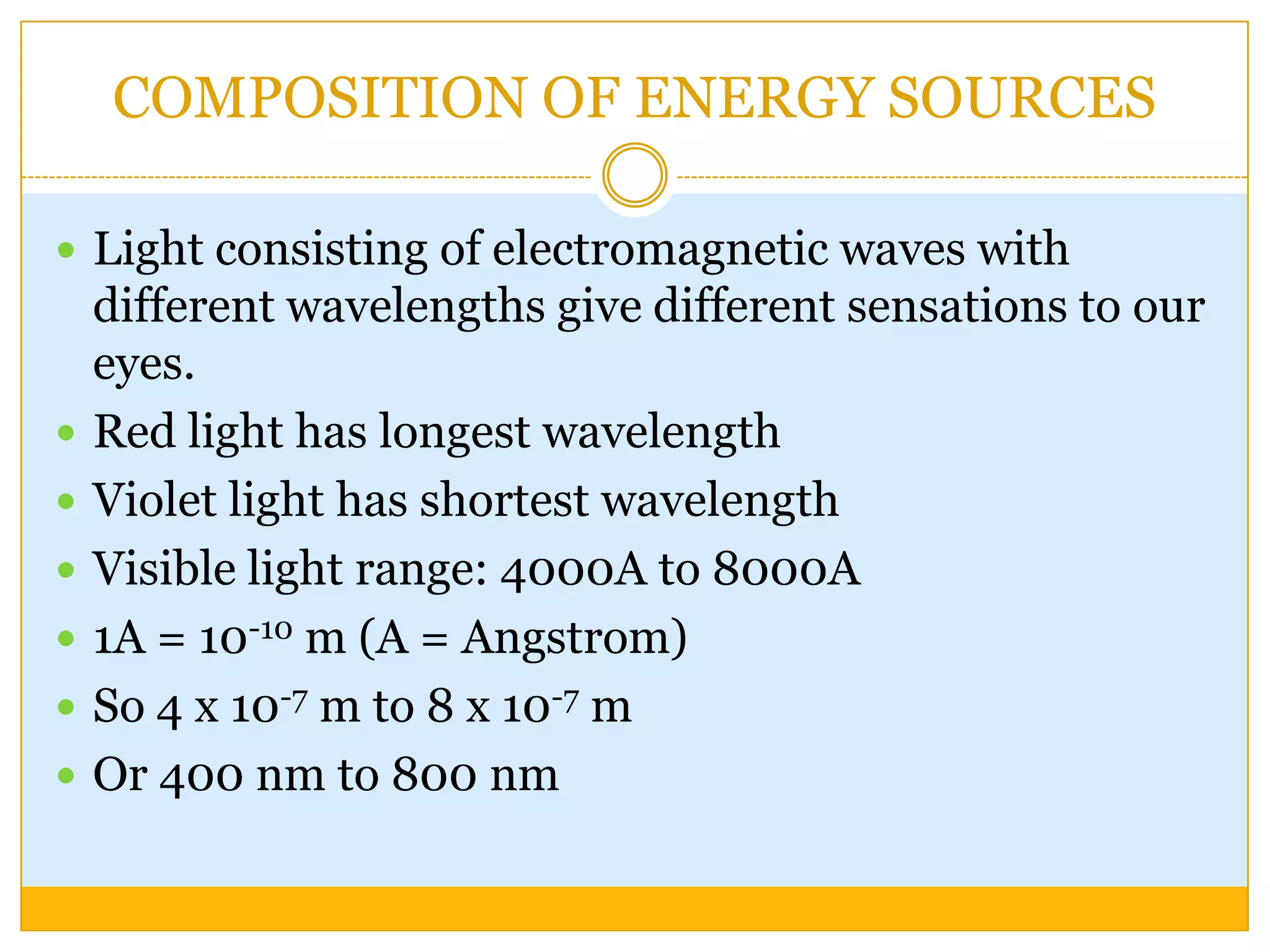 COMPOSITION OF ENERGY SOURCES

 Light consisting of electromagnetic waves with
    different wavelengths give different sensations to our
    eyes.
   Red light has longest wavelength
   Violet light has shortest wavelength
   Visible light range: 4000A to 8000A
   1A = 10-10 m (A = Angstrom)
   So 4 x 10-7 m to 8 x 10-7 m
   Or 400 nm to 800 nm
 