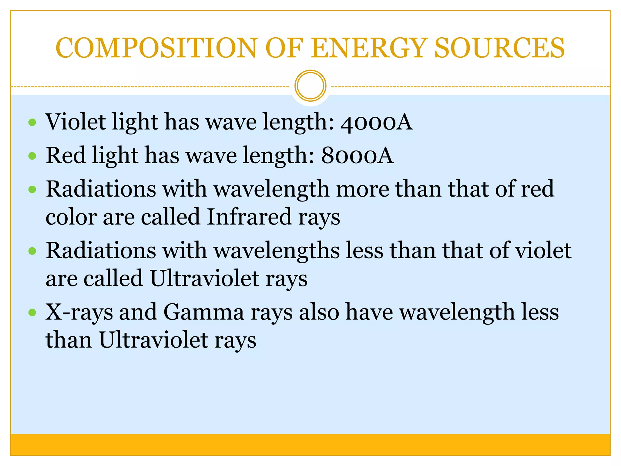 COMPOSITION OF ENERGY SOURCES

 Violet light has wave length: 4000A
 Red light has wave length: 8000A
 Radiations with wavelength more than that of red
  color are called Infrared rays
 Radiations with wavelengths less than that of violet
  are called Ultraviolet rays
 X-rays and Gamma rays also have wavelength less
  than Ultraviolet rays
 