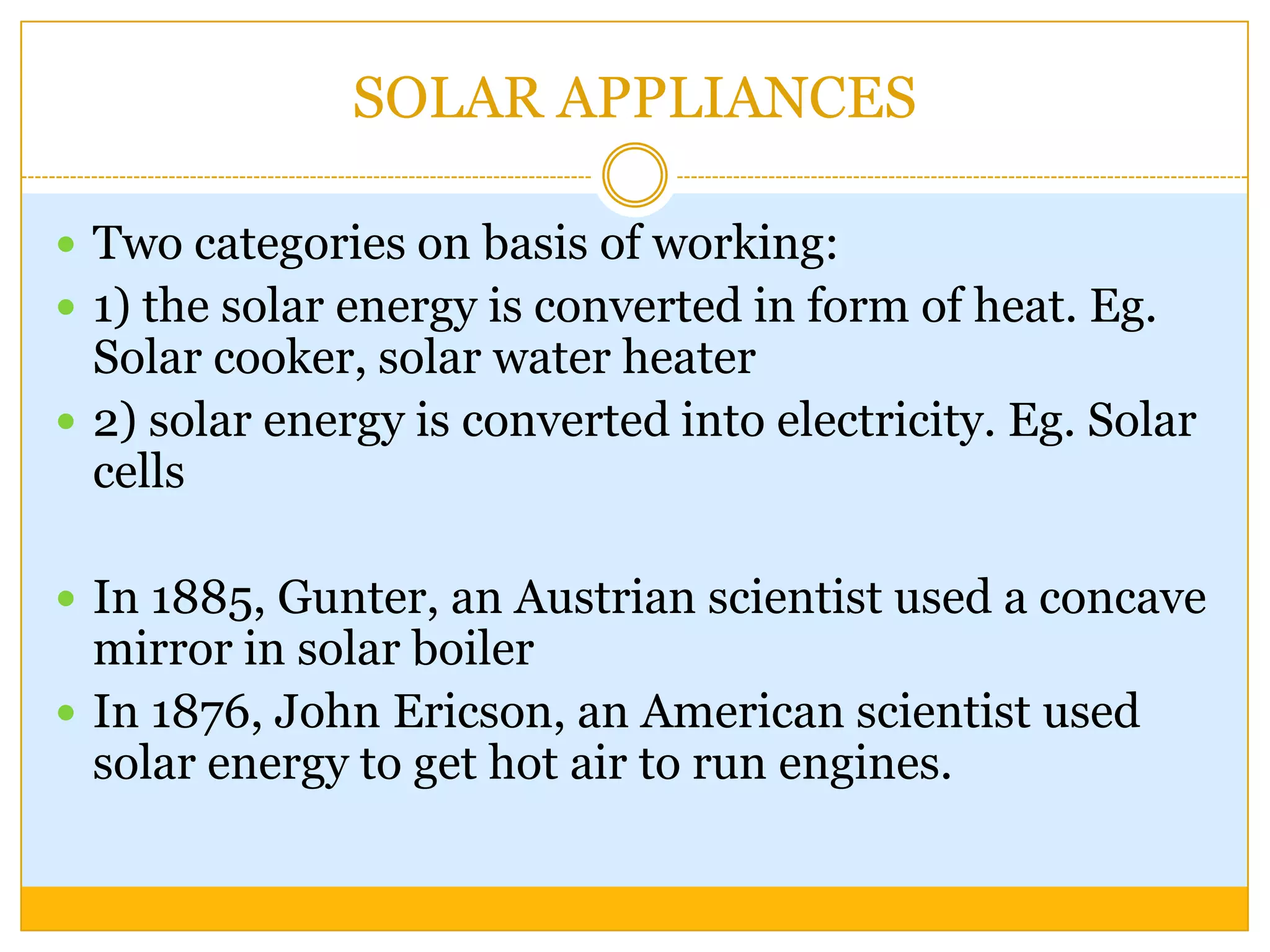 SOLAR APPLIANCES

 Two categories on basis of working:
 1) the solar energy is converted in form of heat. Eg.
  Solar cooker, solar water heater
 2) solar energy is converted into electricity. Eg. Solar
  cells

 In 1885, Gunter, an Austrian scientist used a concave
  mirror in solar boiler
 In 1876, John Ericson, an American scientist used
  solar energy to get hot air to run engines.
 