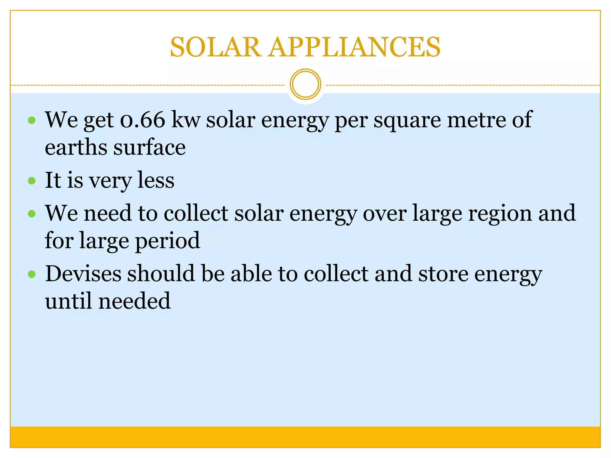 SOLAR APPLIANCES

 We get 0.66 kw solar energy per square metre of
  earths surface
 It is very less
 We need to collect solar energy over large region and
  for large period
 Devises should be able to collect and store energy
  until needed
 