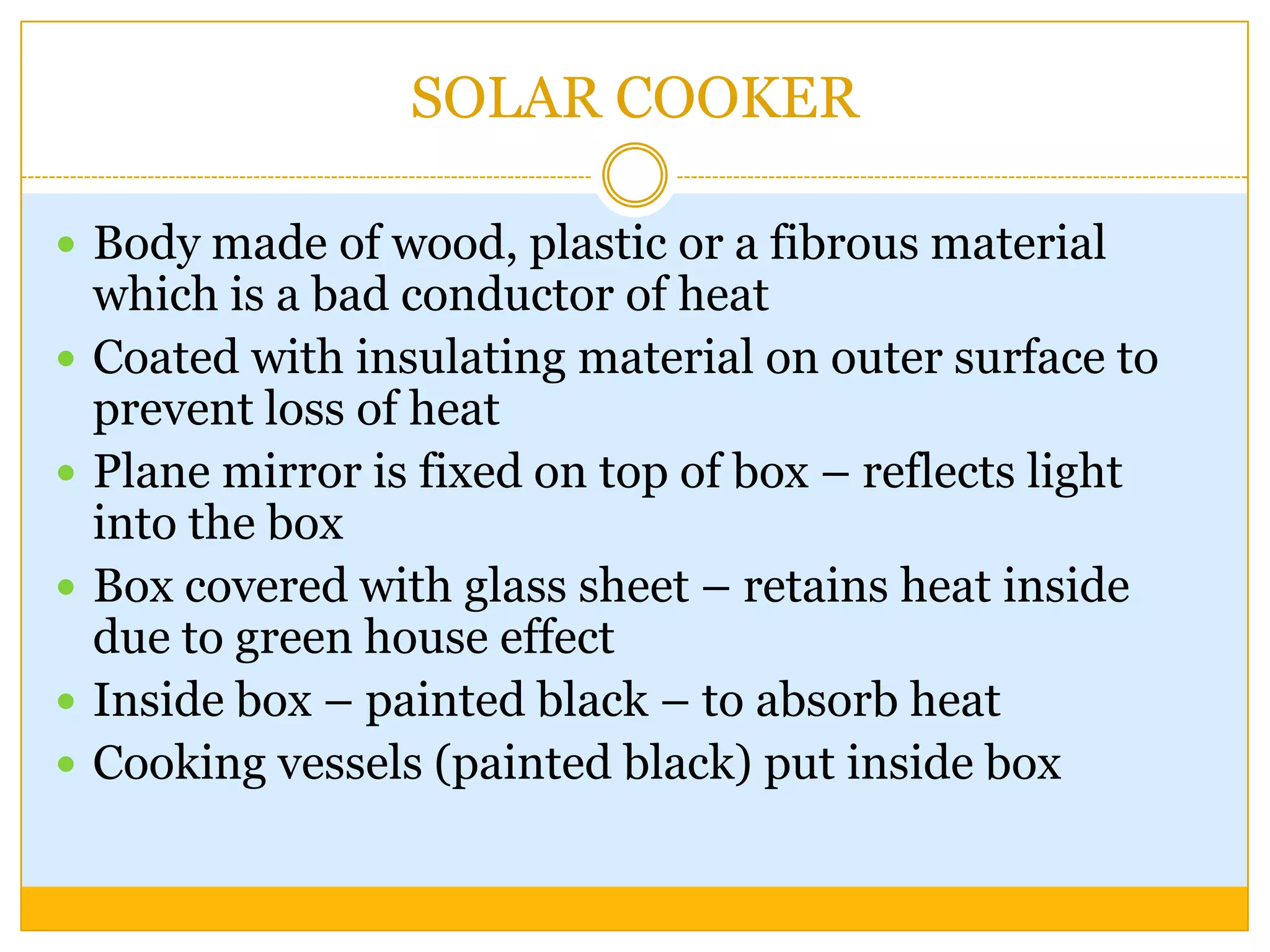 SOLAR COOKER

 Body made of wood, plastic or a fibrous material
    which is a bad conductor of heat
   Coated with insulating material on outer surface to
    prevent loss of heat
   Plane mirror is fixed on top of box – reflects light
    into the box
   Box covered with glass sheet – retains heat inside
    due to green house effect
   Inside box – painted black – to absorb heat
   Cooking vessels (painted black) put inside box
 