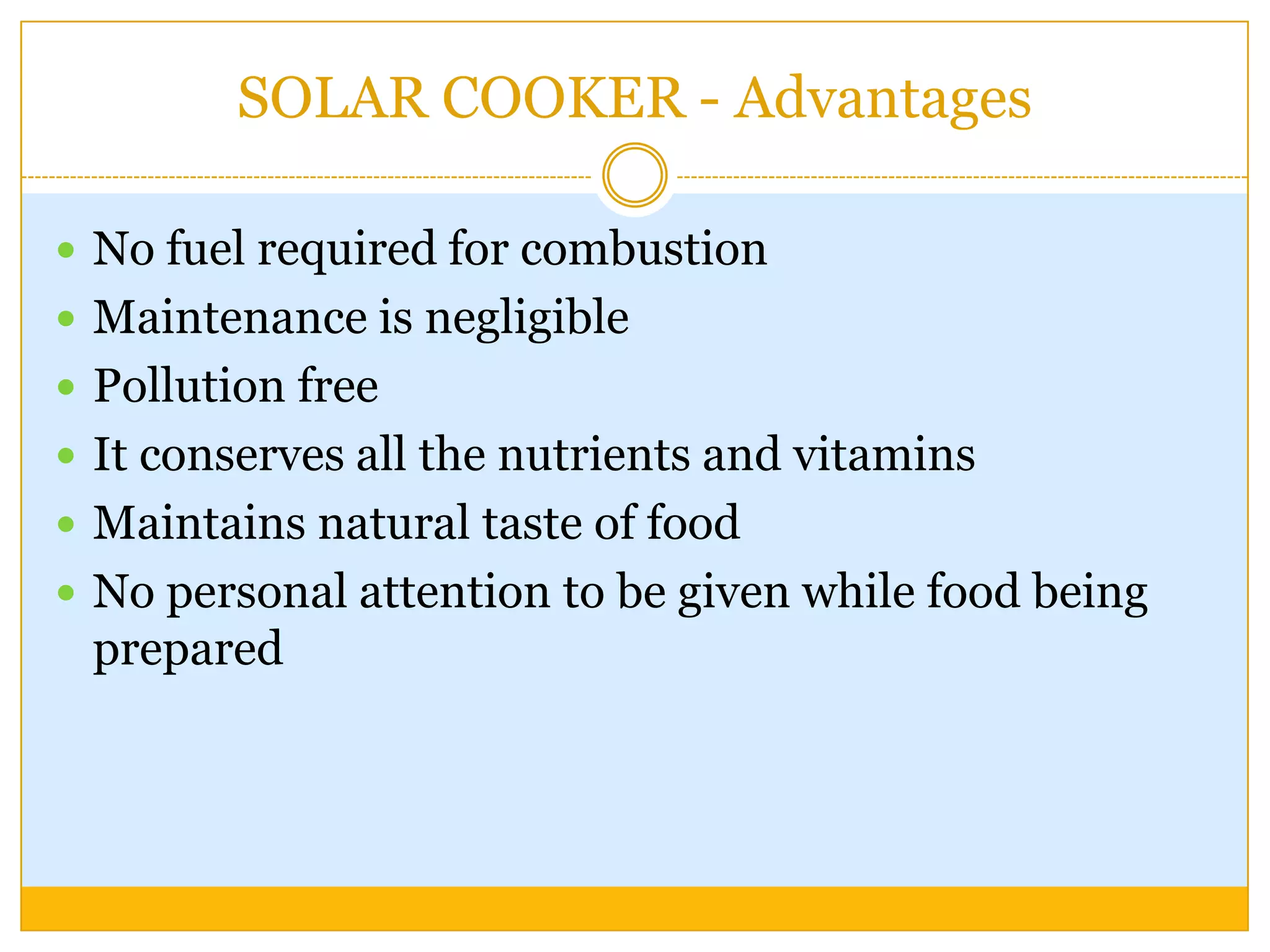 SOLAR COOKER - Advantages

 No fuel required for combustion
 Maintenance is negligible
 Pollution free
 It conserves all the nutrients and vitamins
 Maintains natural taste of food
 No personal attention to be given while food being
 prepared
 