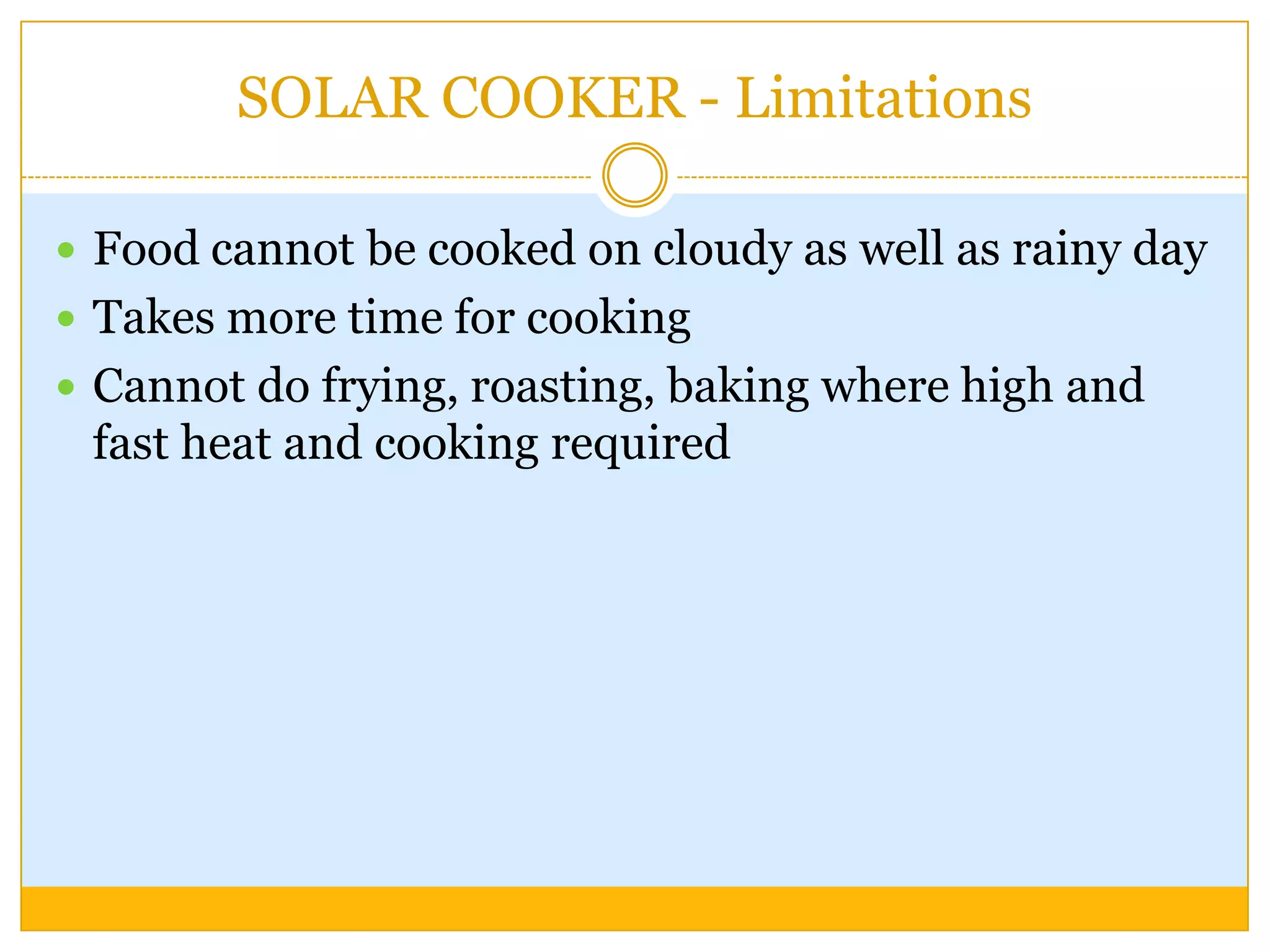 SOLAR COOKER - Limitations

 Food cannot be cooked on cloudy as well as rainy day
 Takes more time for cooking
 Cannot do frying, roasting, baking where high and
 fast heat and cooking required
 