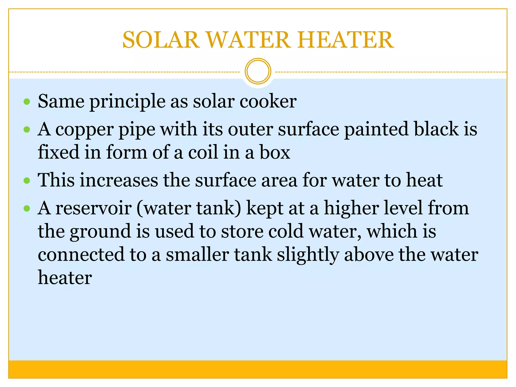 SOLAR WATER HEATER

 Same principle as solar cooker
 A copper pipe with its outer surface painted black is
  fixed in form of a coil in a box
 This increases the surface area for water to heat
 A reservoir (water tank) kept at a higher level from
  the ground is used to store cold water, which is
  connected to a smaller tank slightly above the water
  heater
 