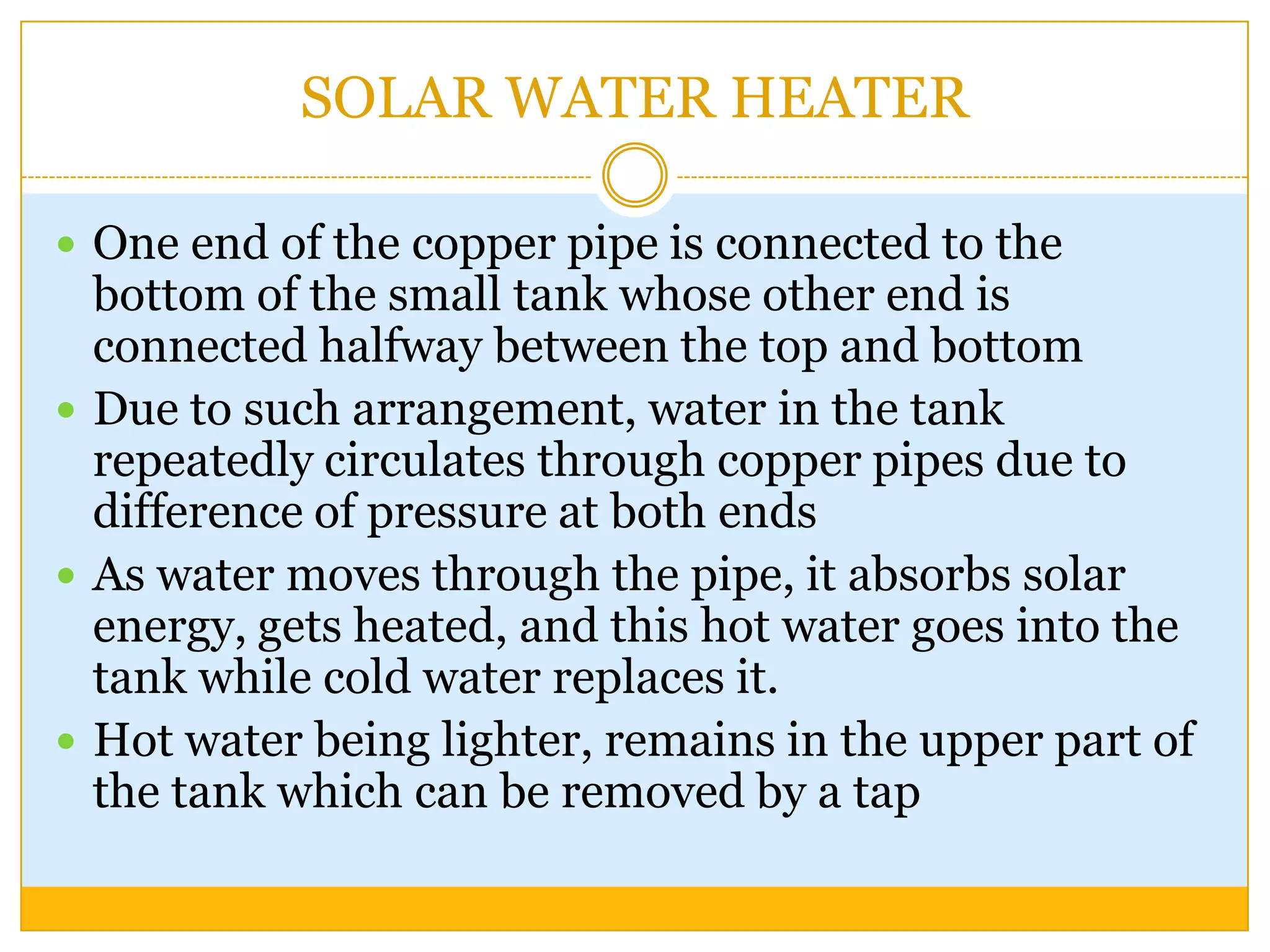 SOLAR WATER HEATER

 One end of the copper pipe is connected to the
  bottom of the small tank whose other end is
  connected halfway between the top and bottom
 Due to such arrangement, water in the tank
  repeatedly circulates through copper pipes due to
  difference of pressure at both ends
 As water moves through the pipe, it absorbs solar
  energy, gets heated, and this hot water goes into the
  tank while cold water replaces it.
 Hot water being lighter, remains in the upper part of
  the tank which can be removed by a tap
 