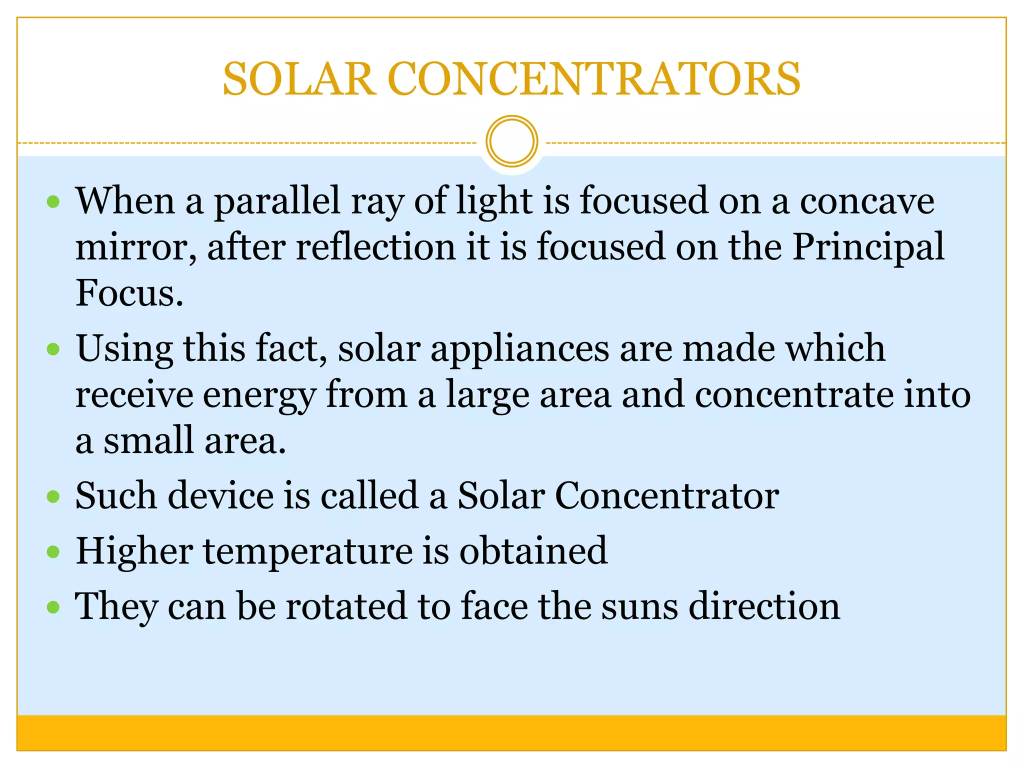 SOLAR CONCENTRATORS

 When a parallel ray of light is focused on a concave
    mirror, after reflection it is focused on the Principal
    Focus.
   Using this fact, solar appliances are made which
    receive energy from a large area and concentrate into
    a small area.
   Such device is called a Solar Concentrator
   Higher temperature is obtained
   They can be rotated to face the suns direction
 