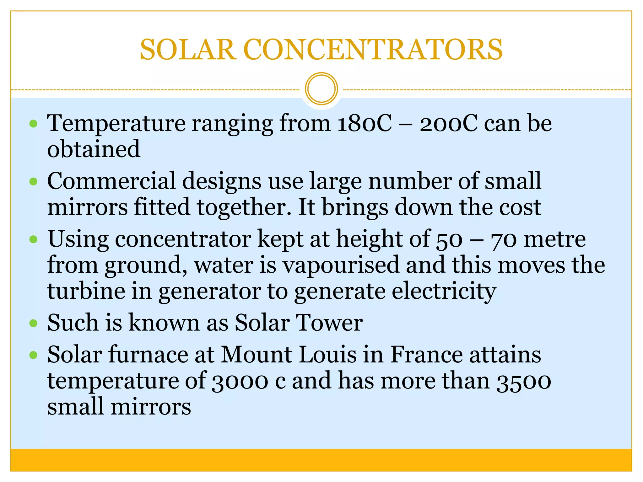 SOLAR CONCENTRATORS

 Temperature ranging from 180C – 200C can be
    obtained
   Commercial designs use large number of small
    mirrors fitted together. It brings down the cost
   Using concentrator kept at height of 50 – 70 metre
    from ground, water is vapourised and this moves the
    turbine in generator to generate electricity
   Such is known as Solar Tower
   Solar furnace at Mount Louis in France attains
    temperature of 3000 c and has more than 3500
    small mirrors
 