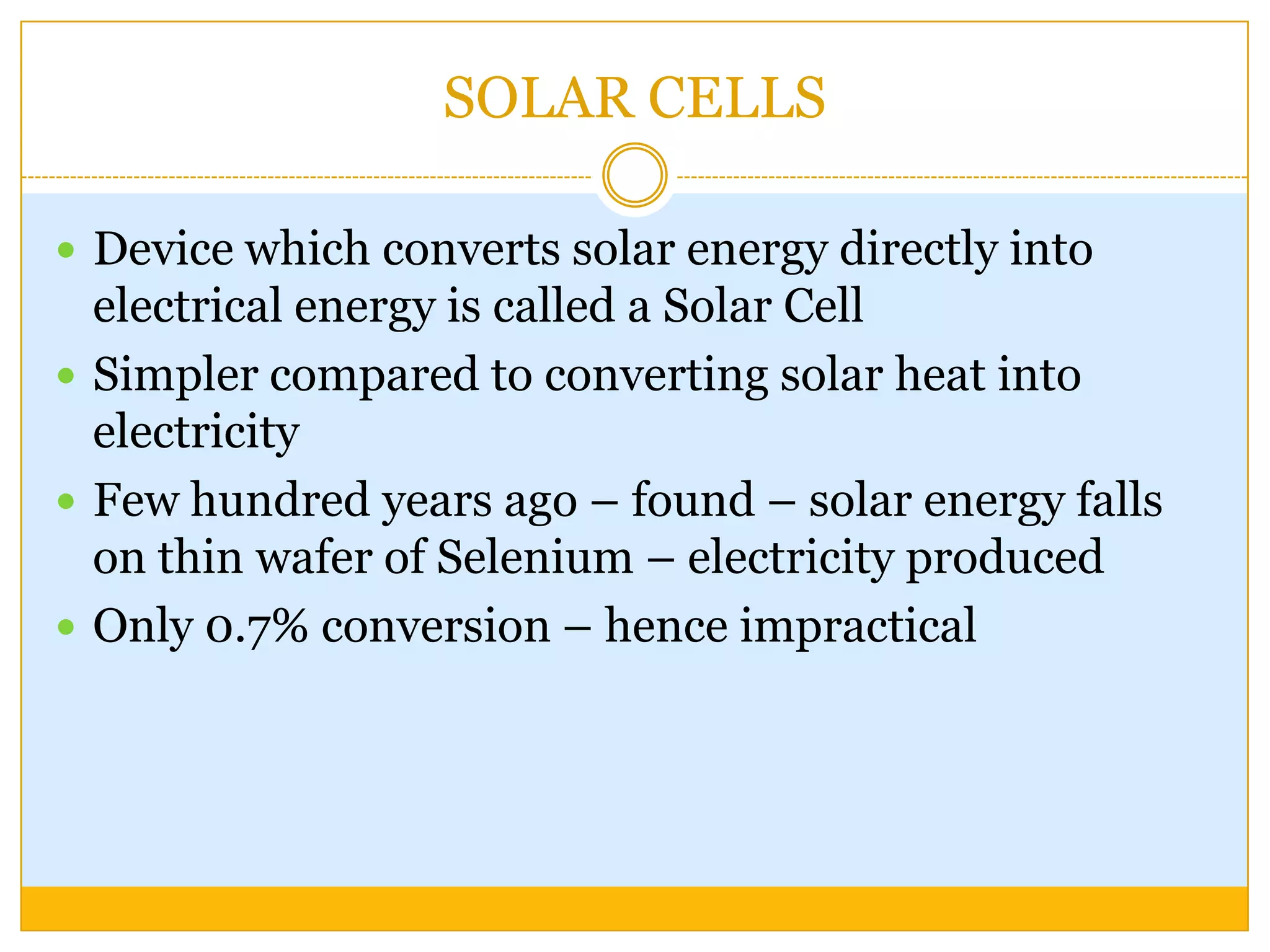 SOLAR CELLS

 Device which converts solar energy directly into
  electrical energy is called a Solar Cell
 Simpler compared to converting solar heat into
  electricity
 Few hundred years ago – found – solar energy falls
  on thin wafer of Selenium – electricity produced
 Only 0.7% conversion – hence impractical
 