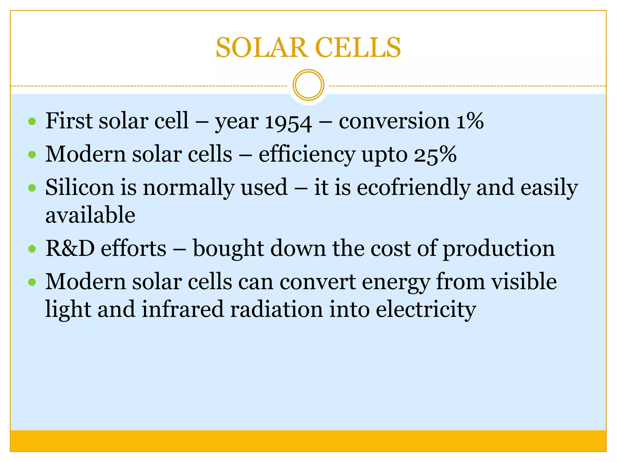 SOLAR CELLS

 First solar cell – year 1954 – conversion 1%
 Modern solar cells – efficiency upto 25%
 Silicon is normally used – it is ecofriendly and easily
  available
 R&D efforts – bought down the cost of production
 Modern solar cells can convert energy from visible
  light and infrared radiation into electricity
 