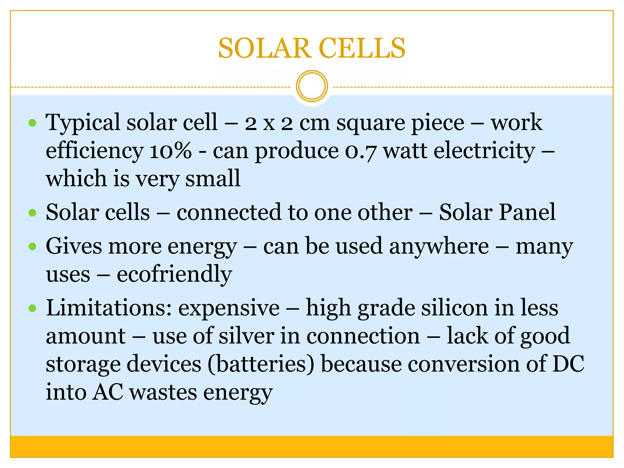 SOLAR CELLS

 Typical solar cell – 2 x 2 cm square piece – work
  efficiency 10% - can produce 0.7 watt electricity –
  which is very small
 Solar cells – connected to one other – Solar Panel
 Gives more energy – can be used anywhere – many
  uses – ecofriendly
 Limitations: expensive – high grade silicon in less
  amount – use of silver in connection – lack of good
  storage devices (batteries) because conversion of DC
  into AC wastes energy
 