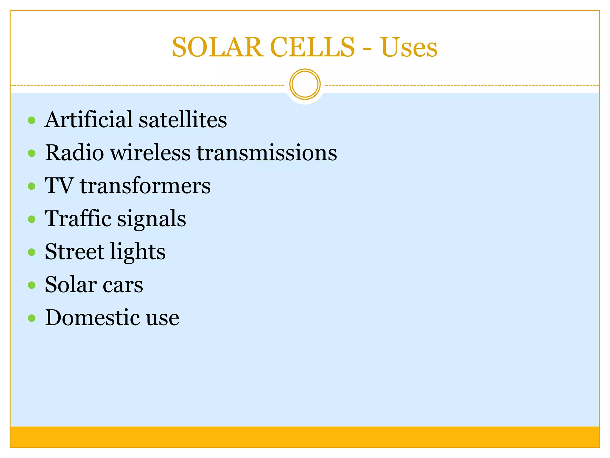 SOLAR CELLS - Uses

 Artificial satellites
 Radio wireless transmissions
 TV transformers
 Traffic signals
 Street lights
 Solar cars
 Domestic use
 