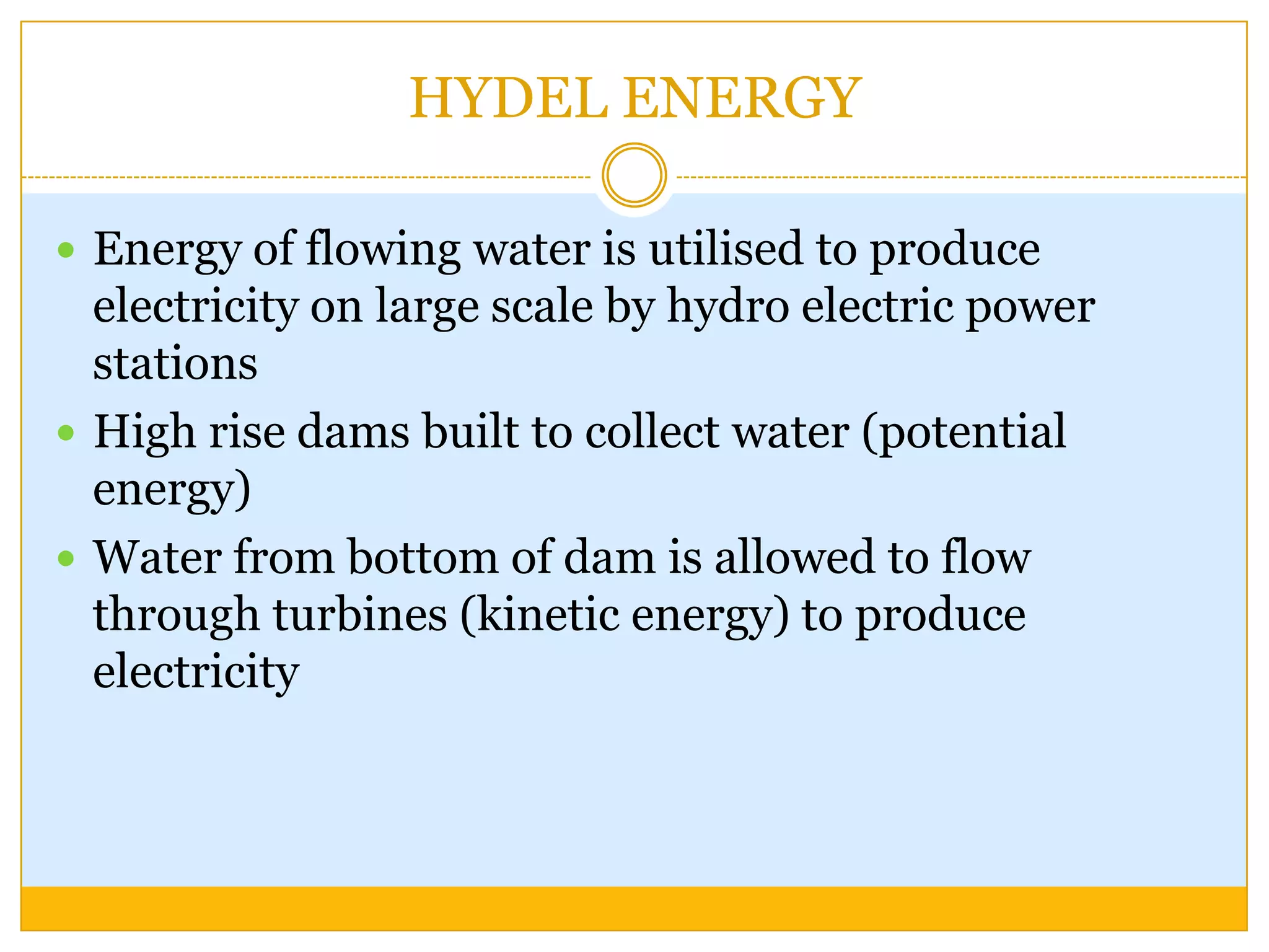 HYDEL ENERGY

 Energy of flowing water is utilised to produce
  electricity on large scale by hydro electric power
  stations
 High rise dams built to collect water (potential
  energy)
 Water from bottom of dam is allowed to flow
  through turbines (kinetic energy) to produce
  electricity
 