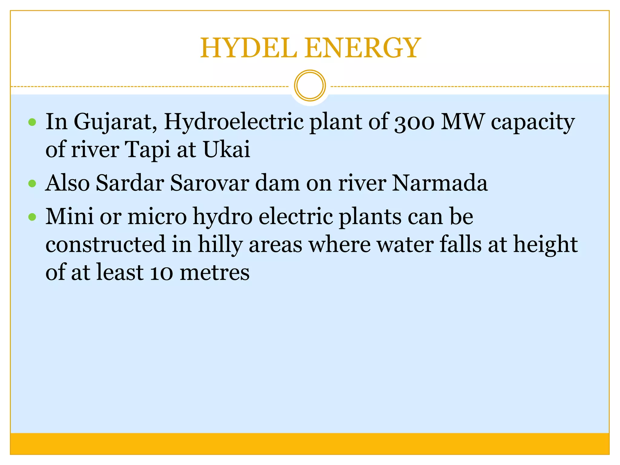 HYDEL ENERGY

 In Gujarat, Hydroelectric plant of 300 MW capacity
  of river Tapi at Ukai
 Also Sardar Sarovar dam on river Narmada
 Mini or micro hydro electric plants can be
  constructed in hilly areas where water falls at height
  of at least 10 metres
 