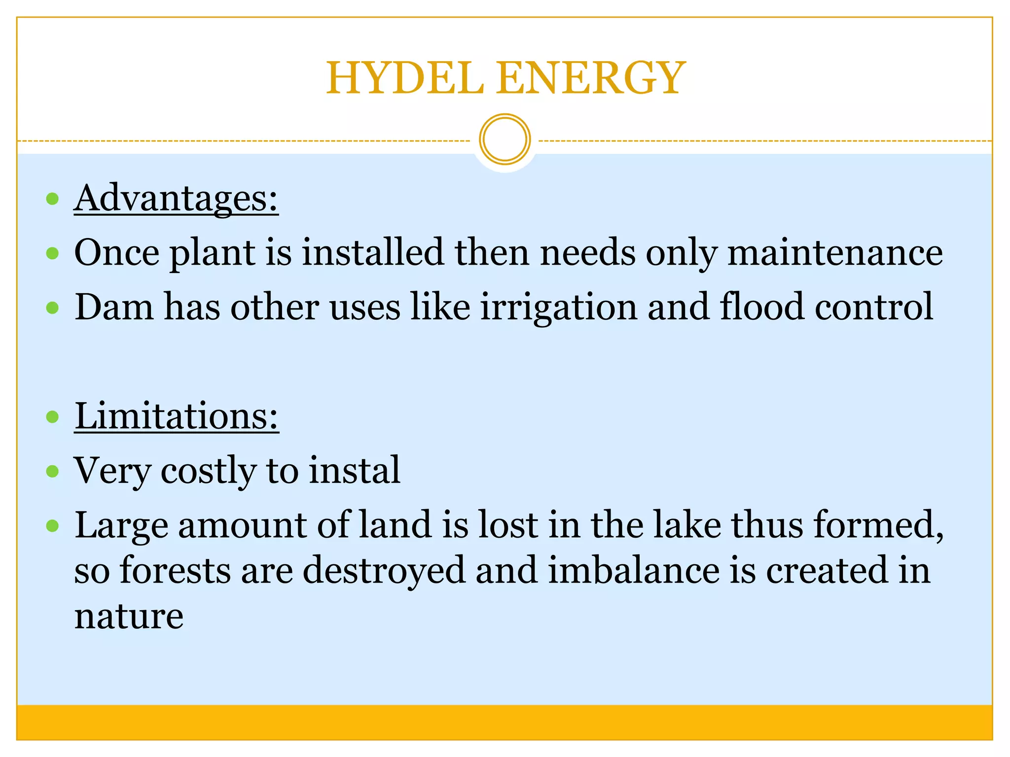HYDEL ENERGY

 Advantages:
 Once plant is installed then needs only maintenance
 Dam has other uses like irrigation and flood control


 Limitations:
 Very costly to instal
 Large amount of land is lost in the lake thus formed,
 so forests are destroyed and imbalance is created in
 nature
 