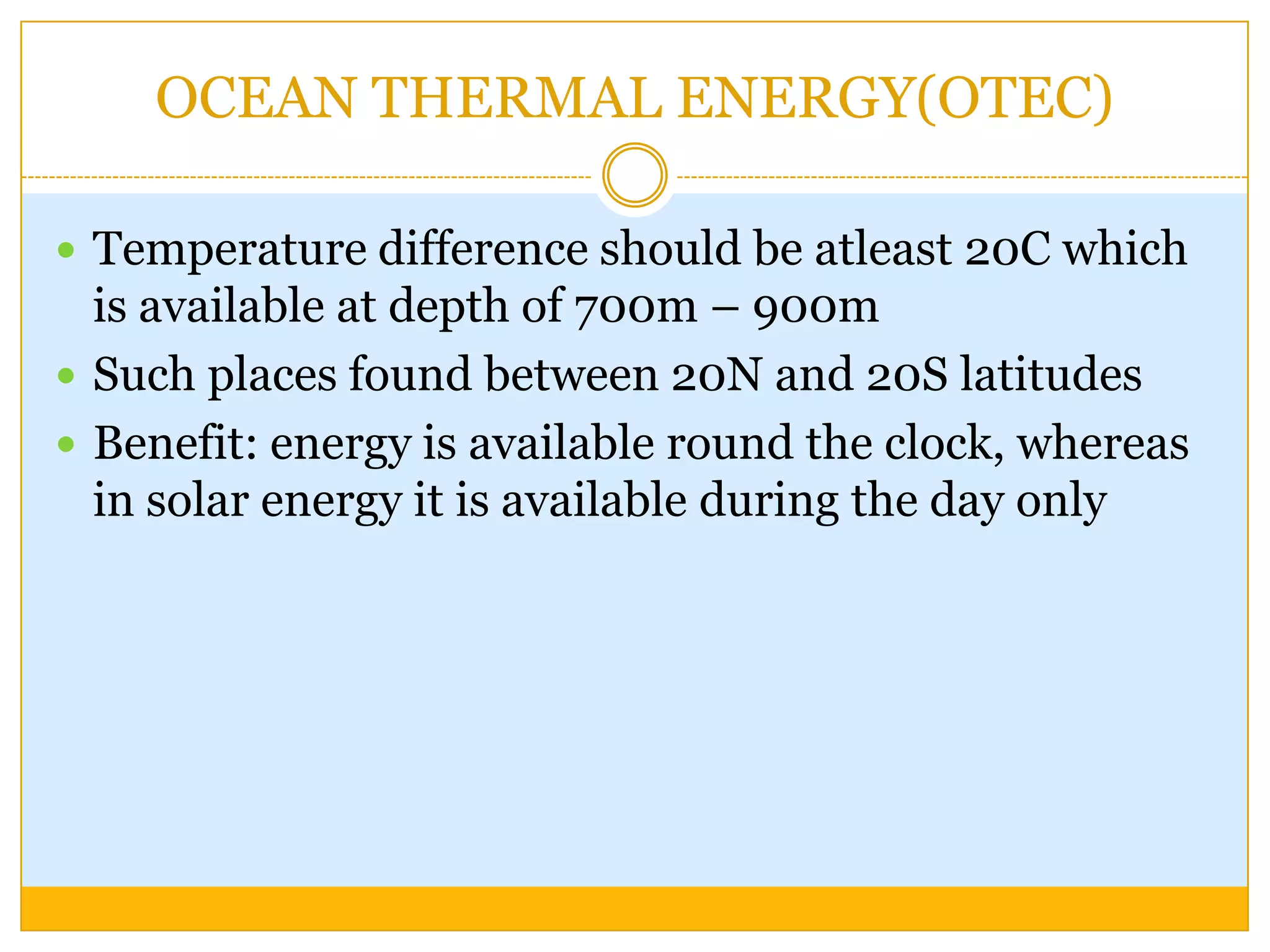 OCEAN THERMAL ENERGY(OTEC)

 Temperature difference should be atleast 20C which
  is available at depth of 700m – 900m
 Such places found between 20N and 20S latitudes
 Benefit: energy is available round the clock, whereas
  in solar energy it is available during the day only
 