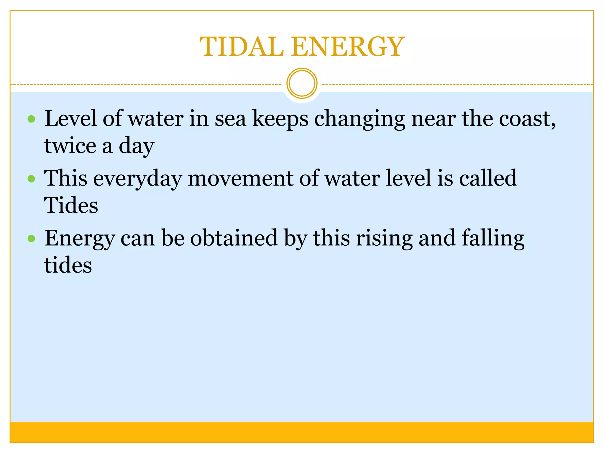 TIDAL ENERGY

 Level of water in sea keeps changing near the coast,
  twice a day
 This everyday movement of water level is called
  Tides
 Energy can be obtained by this rising and falling
  tides
 