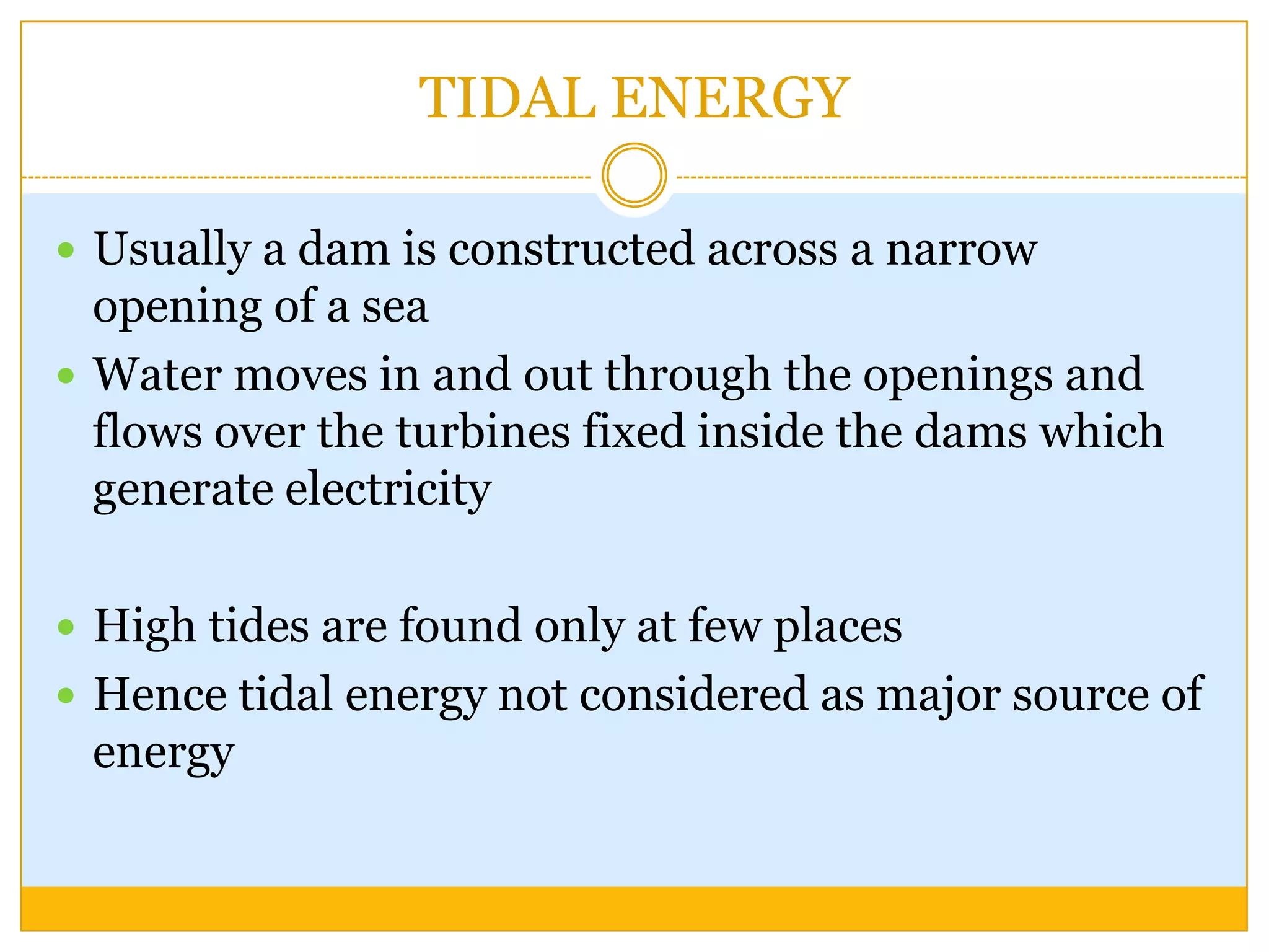TIDAL ENERGY

 Usually a dam is constructed across a narrow
  opening of a sea
 Water moves in and out through the openings and
  flows over the turbines fixed inside the dams which
  generate electricity

 High tides are found only at few places
 Hence tidal energy not considered as major source of
 energy
 