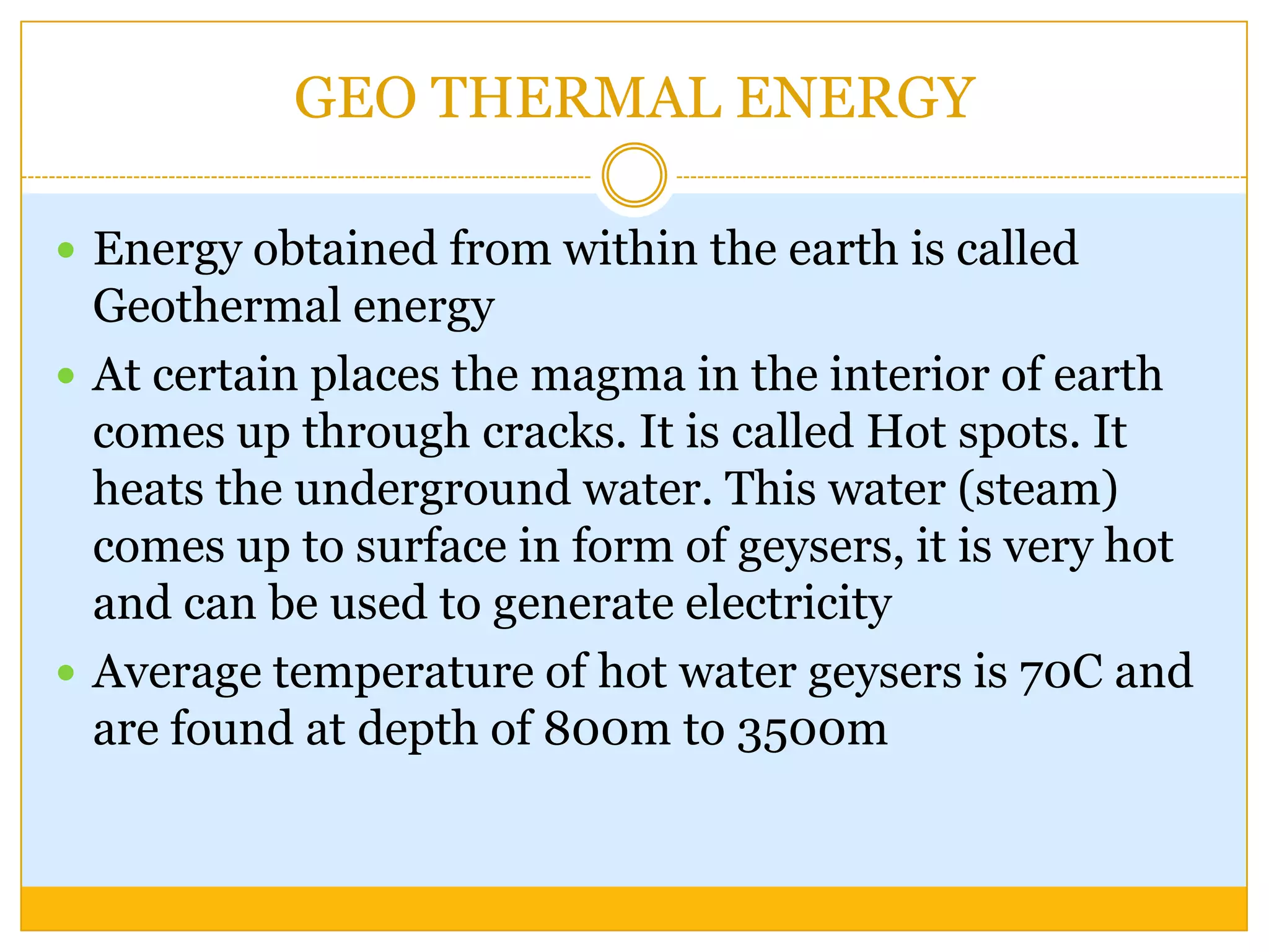 GEO THERMAL ENERGY

 Energy obtained from within the earth is called
  Geothermal energy
 At certain places the magma in the interior of earth
  comes up through cracks. It is called Hot spots. It
  heats the underground water. This water (steam)
  comes up to surface in form of geysers, it is very hot
  and can be used to generate electricity
 Average temperature of hot water geysers is 70C and
  are found at depth of 800m to 3500m
 