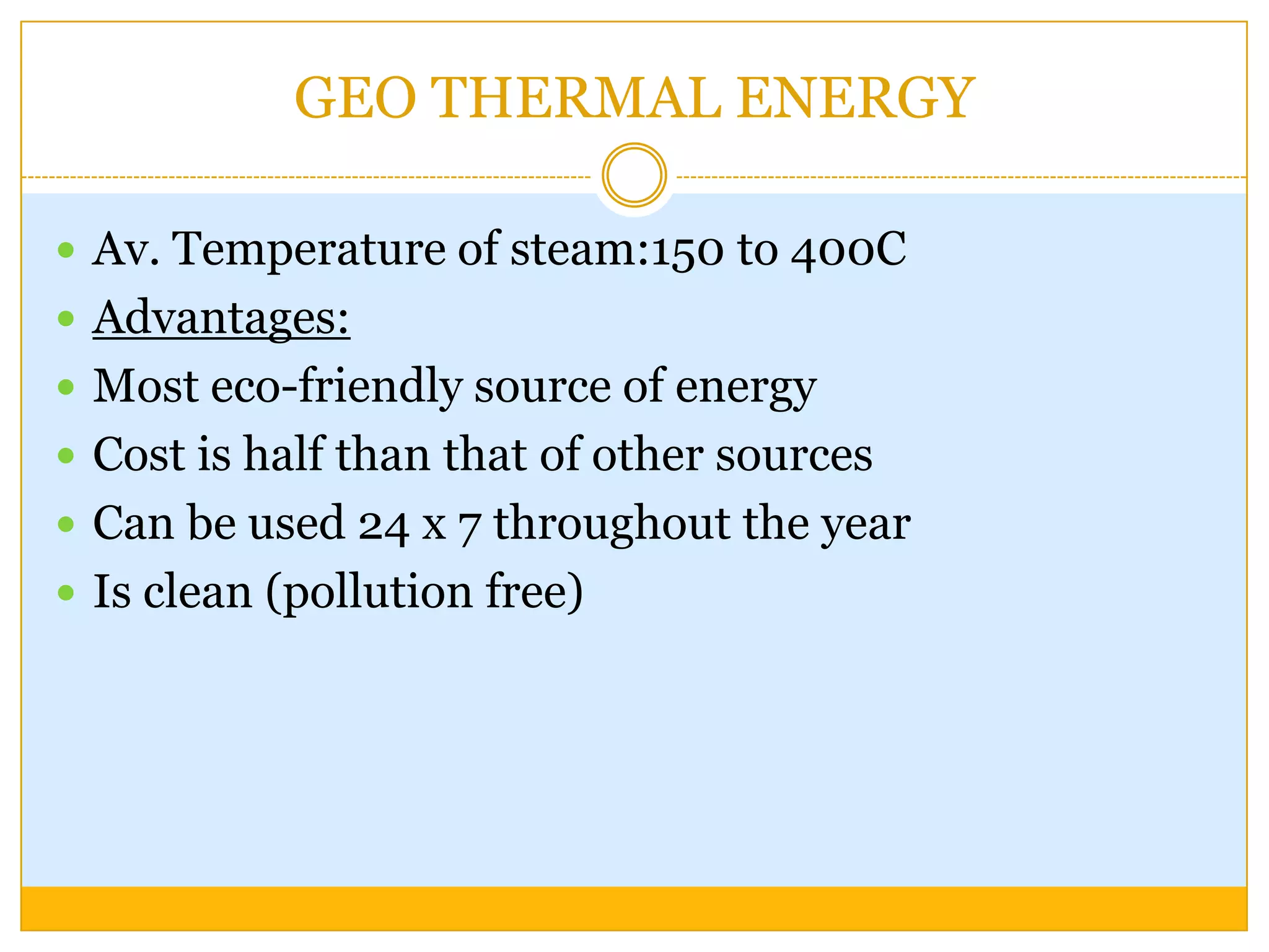 GEO THERMAL ENERGY

 Av. Temperature of steam:150 to 400C
 Advantages:
 Most eco-friendly source of energy
 Cost is half than that of other sources
 Can be used 24 x 7 throughout the year
 Is clean (pollution free)
 