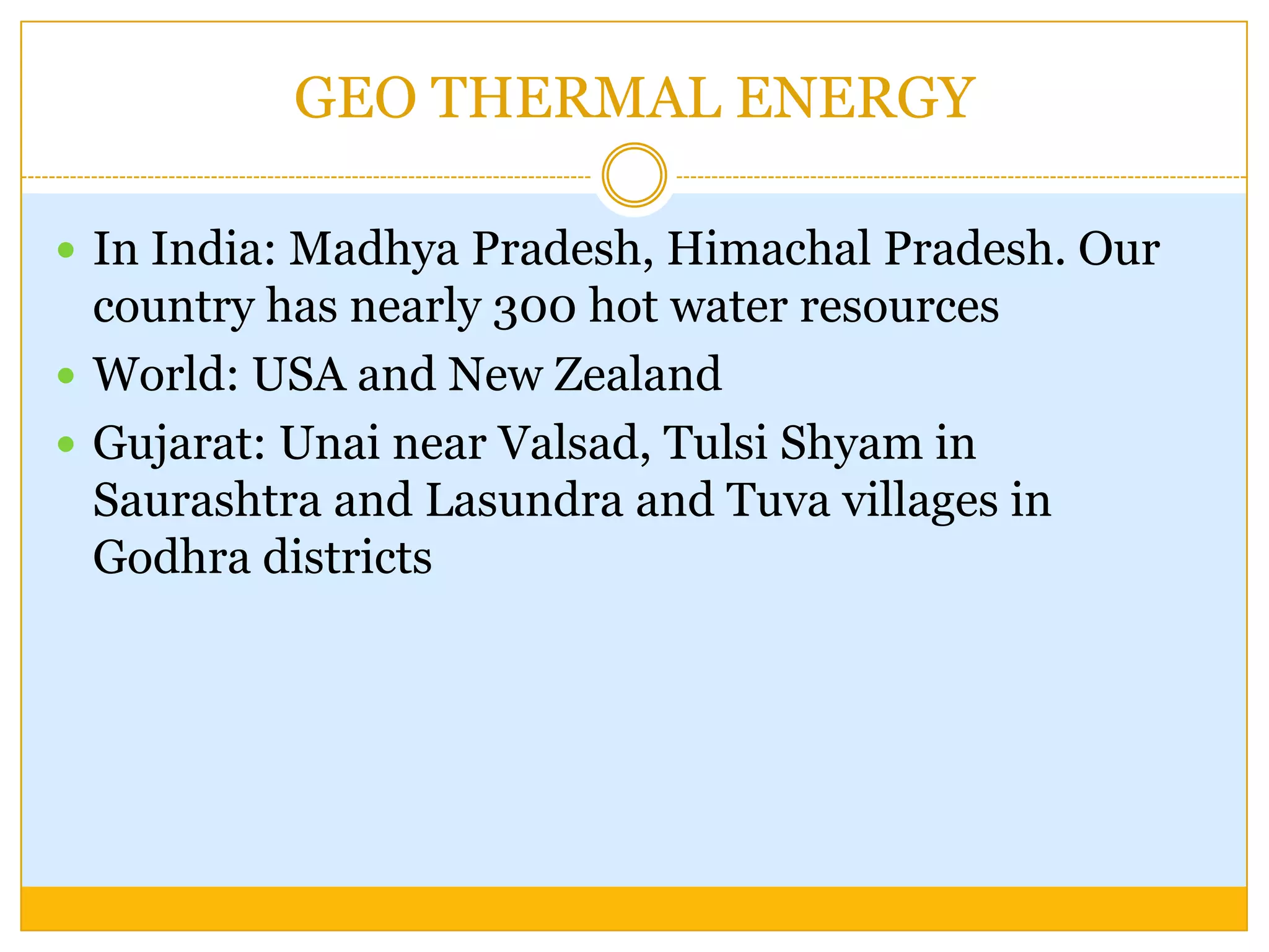 GEO THERMAL ENERGY

 In India: Madhya Pradesh, Himachal Pradesh. Our
  country has nearly 300 hot water resources
 World: USA and New Zealand
 Gujarat: Unai near Valsad, Tulsi Shyam in
  Saurashtra and Lasundra and Tuva villages in
  Godhra districts
 