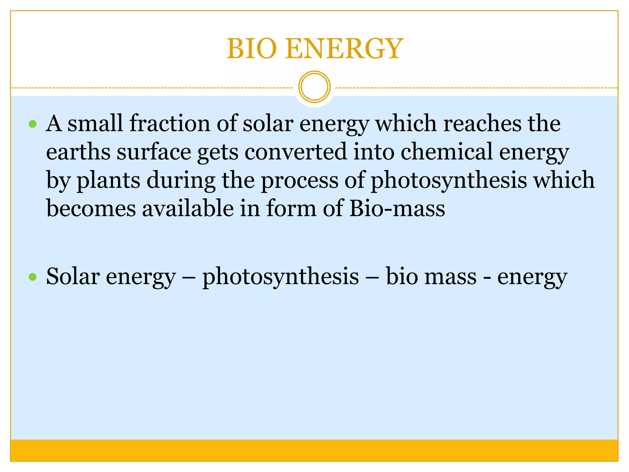 BIO ENERGY

 A small fraction of solar energy which reaches the
 earths surface gets converted into chemical energy
 by plants during the process of photosynthesis which
 becomes available in form of Bio-mass

 Solar energy – photosynthesis – bio mass - energy
 