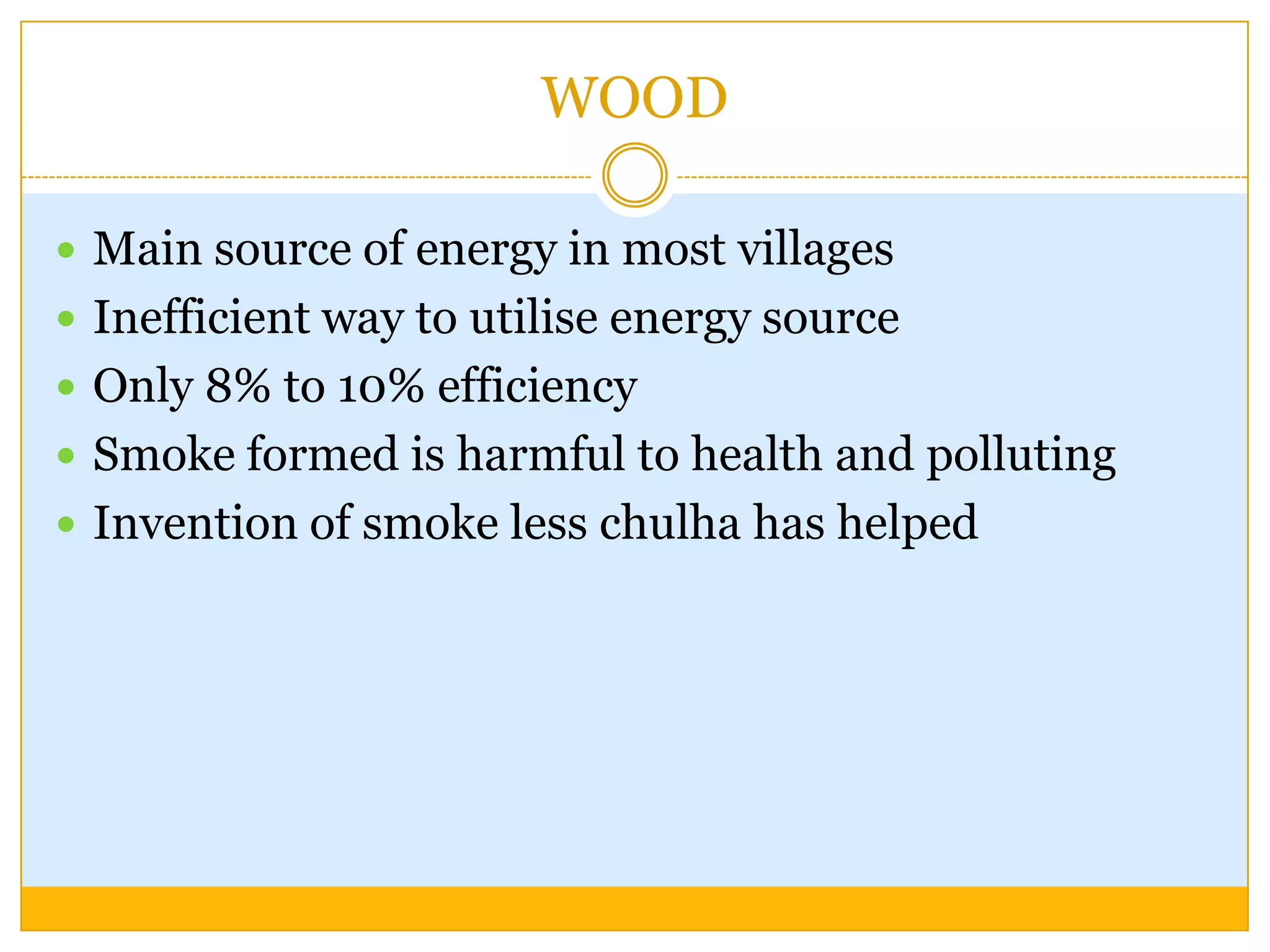WOOD

 Main source of energy in most villages
 Inefficient way to utilise energy source
 Only 8% to 10% efficiency
 Smoke formed is harmful to health and polluting
 Invention of smoke less chulha has helped
 