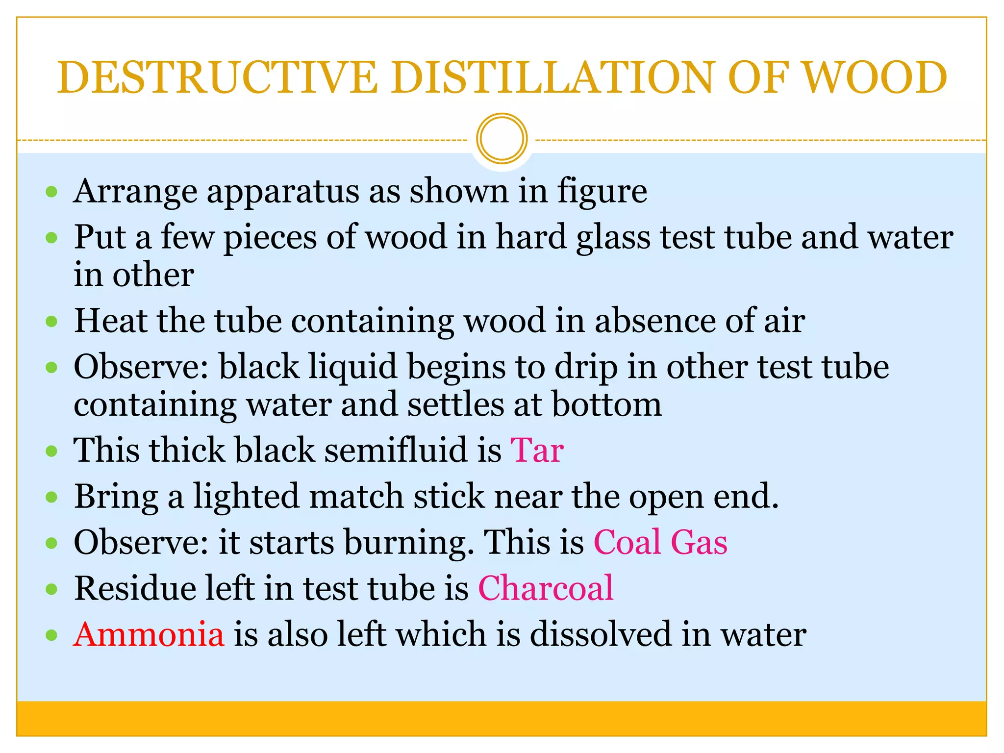 DESTRUCTIVE DISTILLATION OF WOOD

 Arrange apparatus as shown in figure
 Put a few pieces of wood in hard glass test tube and water
    in other
   Heat the tube containing wood in absence of air
   Observe: black liquid begins to drip in other test tube
    containing water and settles at bottom
   This thick black semifluid is Tar
   Bring a lighted match stick near the open end.
   Observe: it starts burning. This is Coal Gas
   Residue left in test tube is Charcoal
   Ammonia is also left which is dissolved in water
 