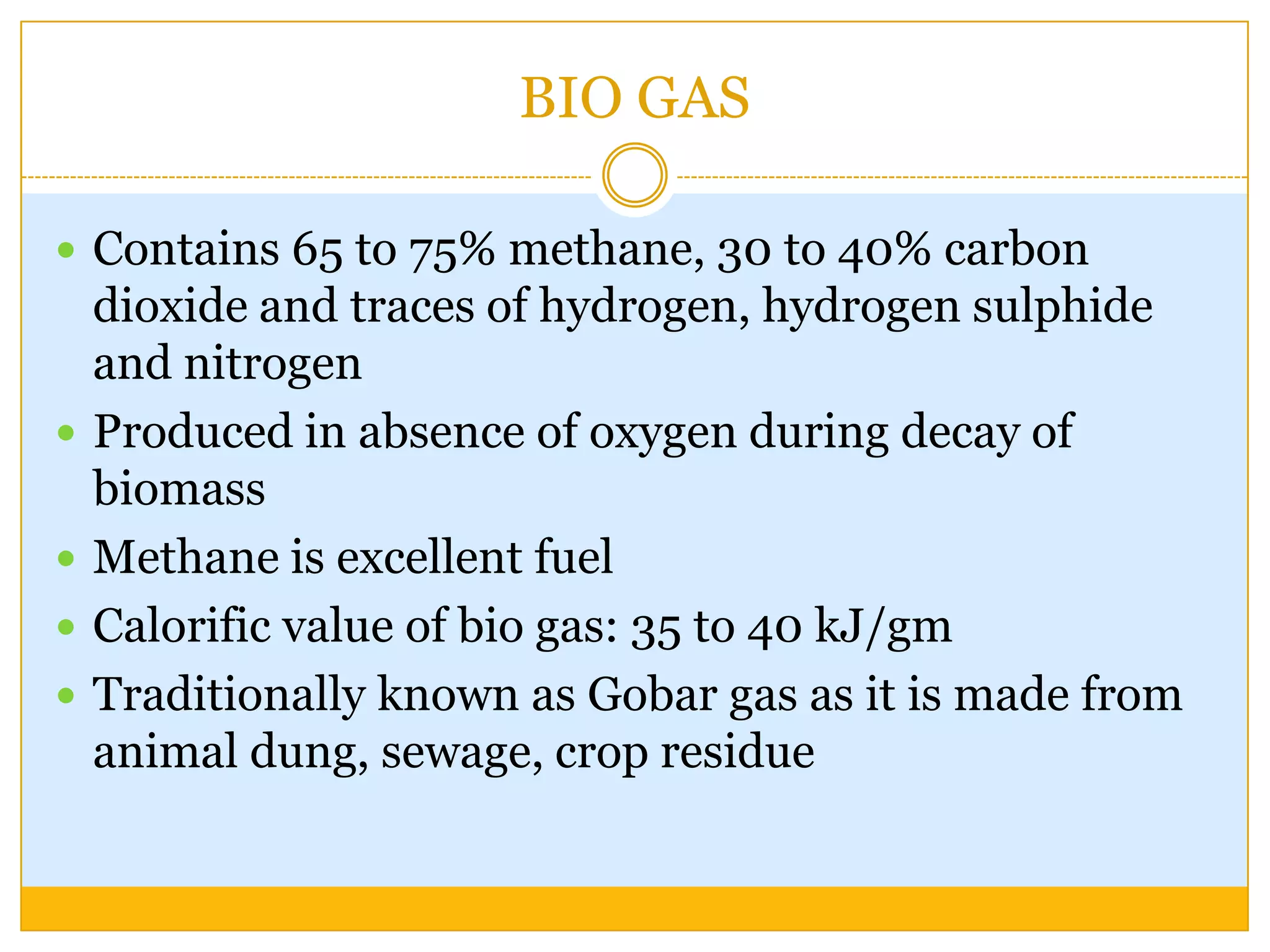 BIO GAS

 Contains 65 to 75% methane, 30 to 40% carbon
    dioxide and traces of hydrogen, hydrogen sulphide
    and nitrogen
   Produced in absence of oxygen during decay of
    biomass
   Methane is excellent fuel
   Calorific value of bio gas: 35 to 40 kJ/gm
   Traditionally known as Gobar gas as it is made from
    animal dung, sewage, crop residue
 