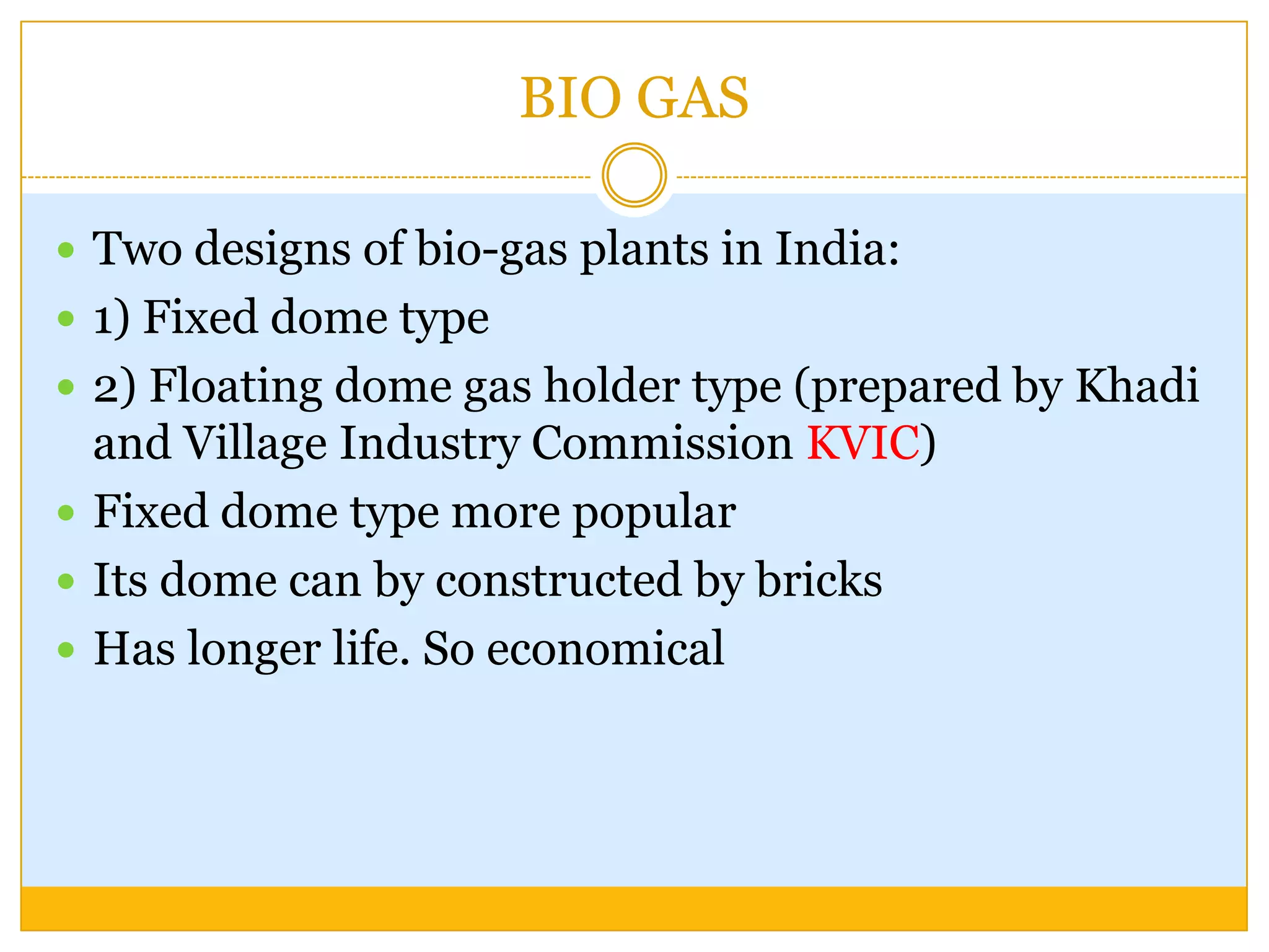 BIO GAS

 Two designs of bio-gas plants in India:
 1) Fixed dome type
 2) Floating dome gas holder type (prepared by Khadi
  and Village Industry Commission KVIC)
 Fixed dome type more popular
 Its dome can by constructed by bricks
 Has longer life. So economical
 