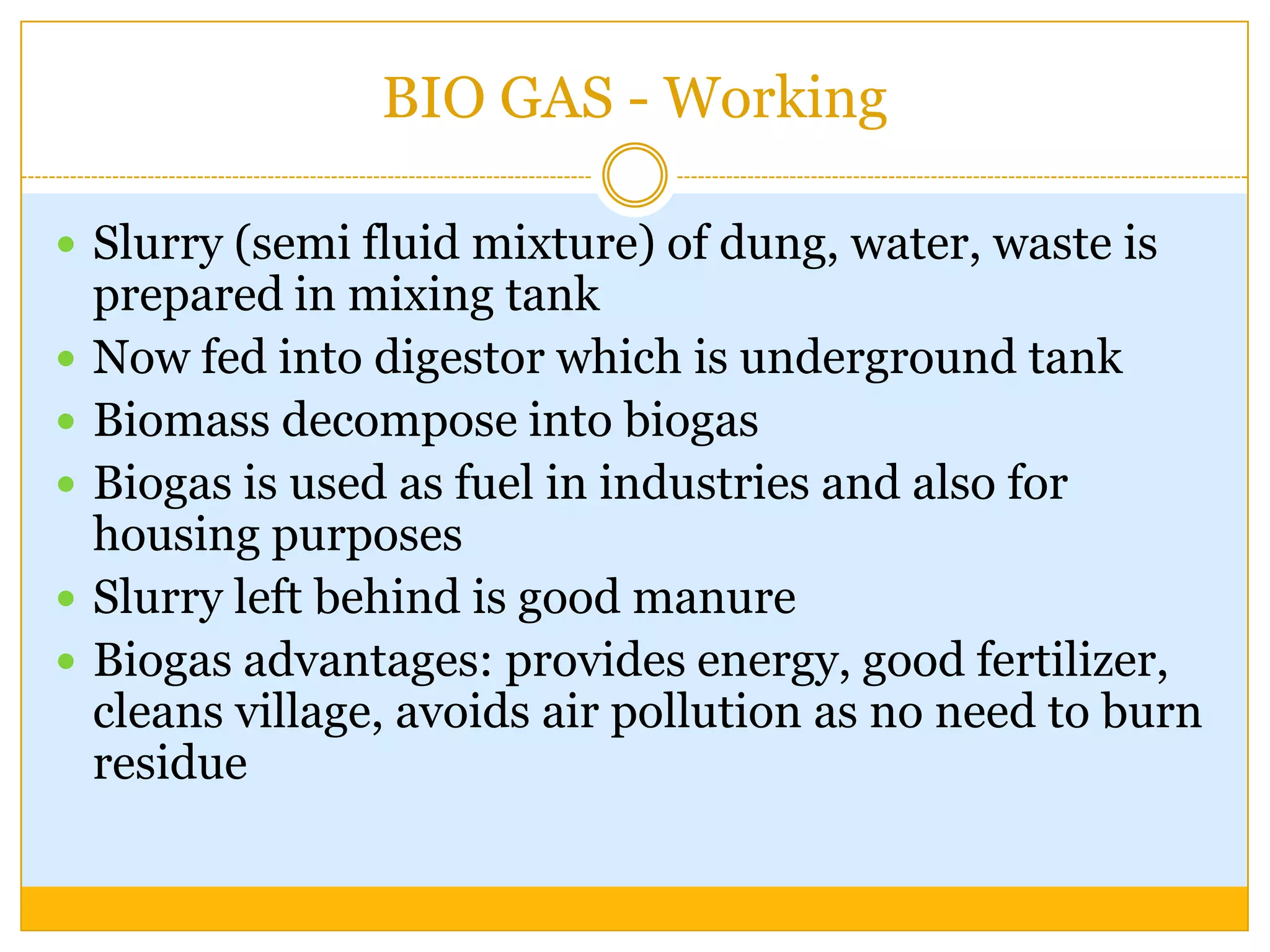 BIO GAS - Working

 Slurry (semi fluid mixture) of dung, water, waste is
    prepared in mixing tank
   Now fed into digestor which is underground tank
   Biomass decompose into biogas
   Biogas is used as fuel in industries and also for
    housing purposes
   Slurry left behind is good manure
   Biogas advantages: provides energy, good fertilizer,
    cleans village, avoids air pollution as no need to burn
    residue
 