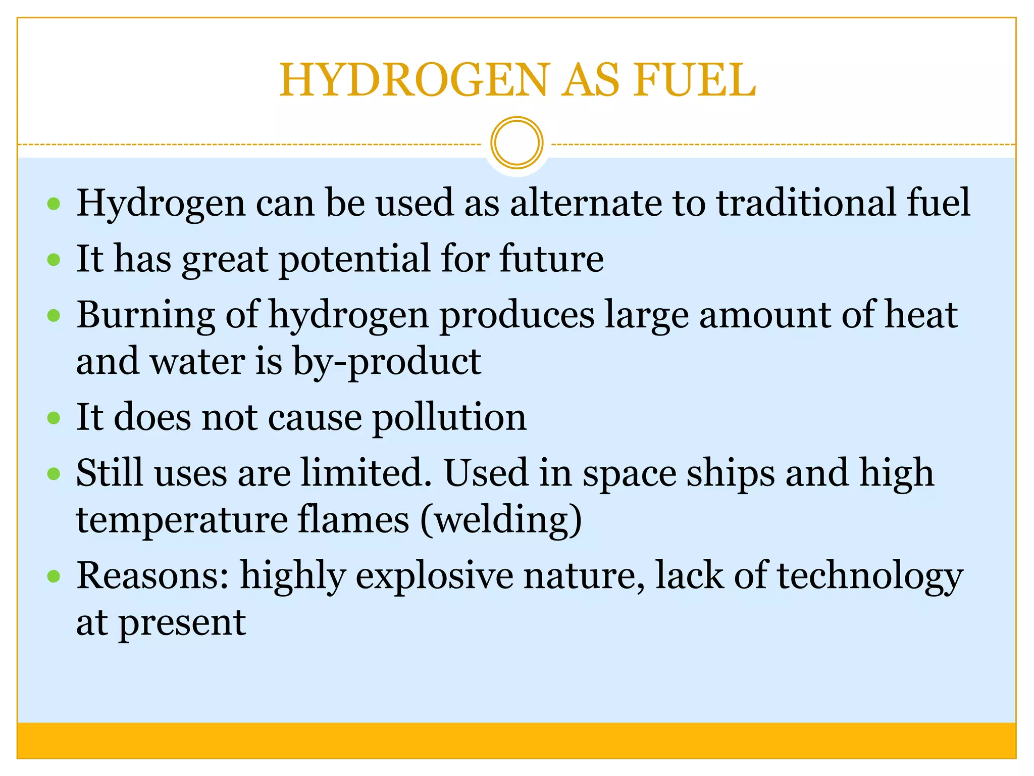 HYDROGEN AS FUEL

 Hydrogen can be used as alternate to traditional fuel
 It has great potential for future
 Burning of hydrogen produces large amount of heat
  and water is by-product
 It does not cause pollution
 Still uses are limited. Used in space ships and high
  temperature flames (welding)
 Reasons: highly explosive nature, lack of technology
  at present
 