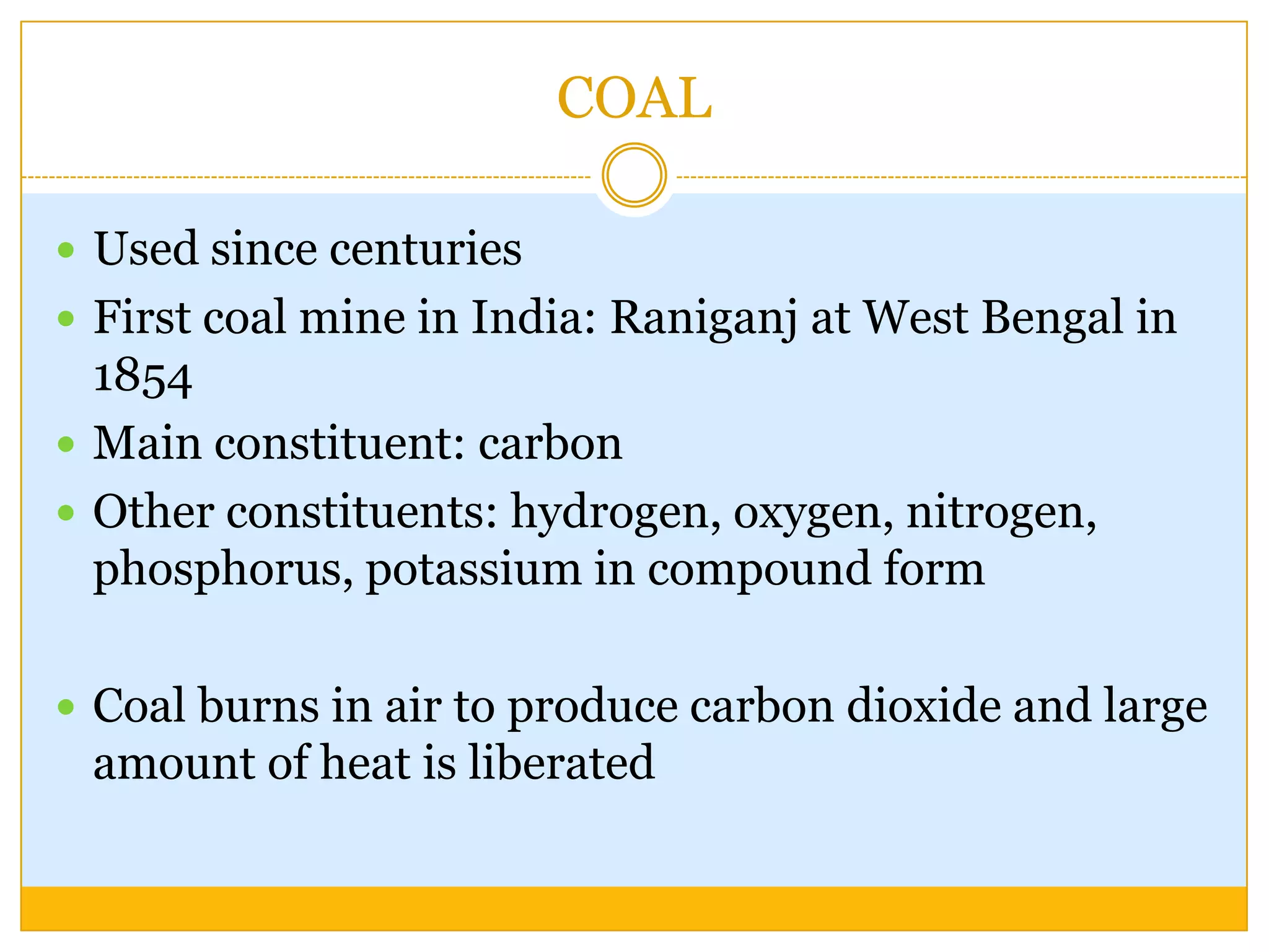 COAL

 Used since centuries
 First coal mine in India: Raniganj at West Bengal in
  1854
 Main constituent: carbon
 Other constituents: hydrogen, oxygen, nitrogen,
  phosphorus, potassium in compound form

 Coal burns in air to produce carbon dioxide and large
 amount of heat is liberated
 