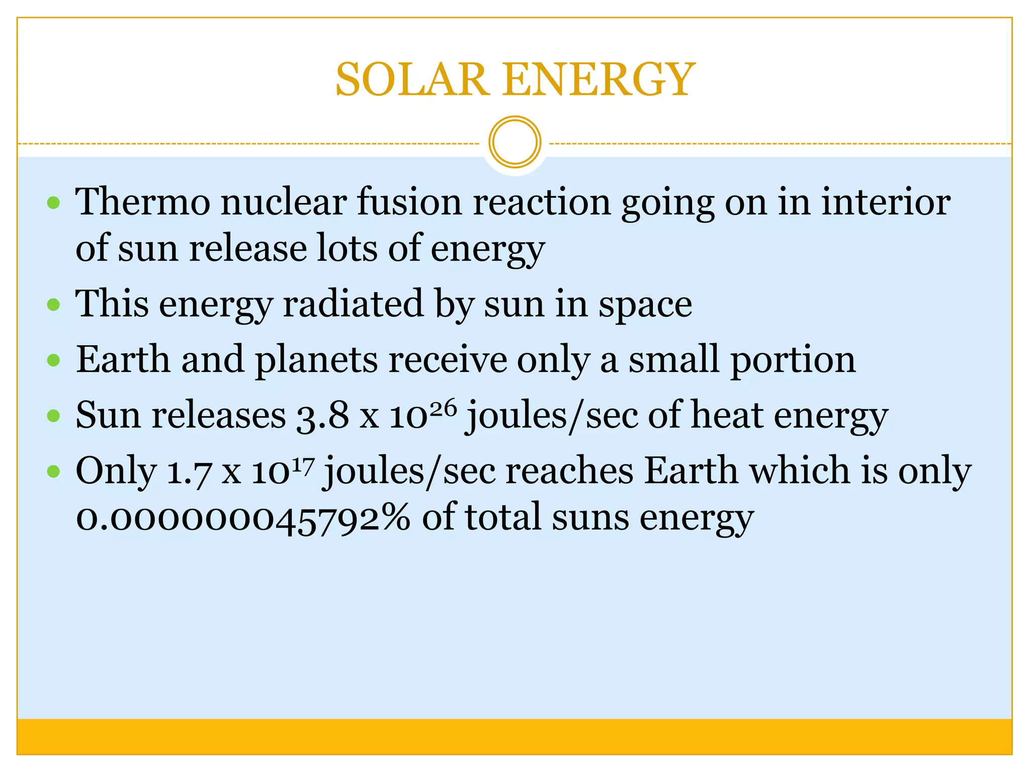 SOLAR ENERGY

 Thermo nuclear fusion reaction going on in interior
    of sun release lots of energy
   This energy radiated by sun in space
   Earth and planets receive only a small portion
   Sun releases 3.8 x 1026 joules/sec of heat energy
   Only 1.7 x 1017 joules/sec reaches Earth which is only
    0.000000045792% of total suns energy
 