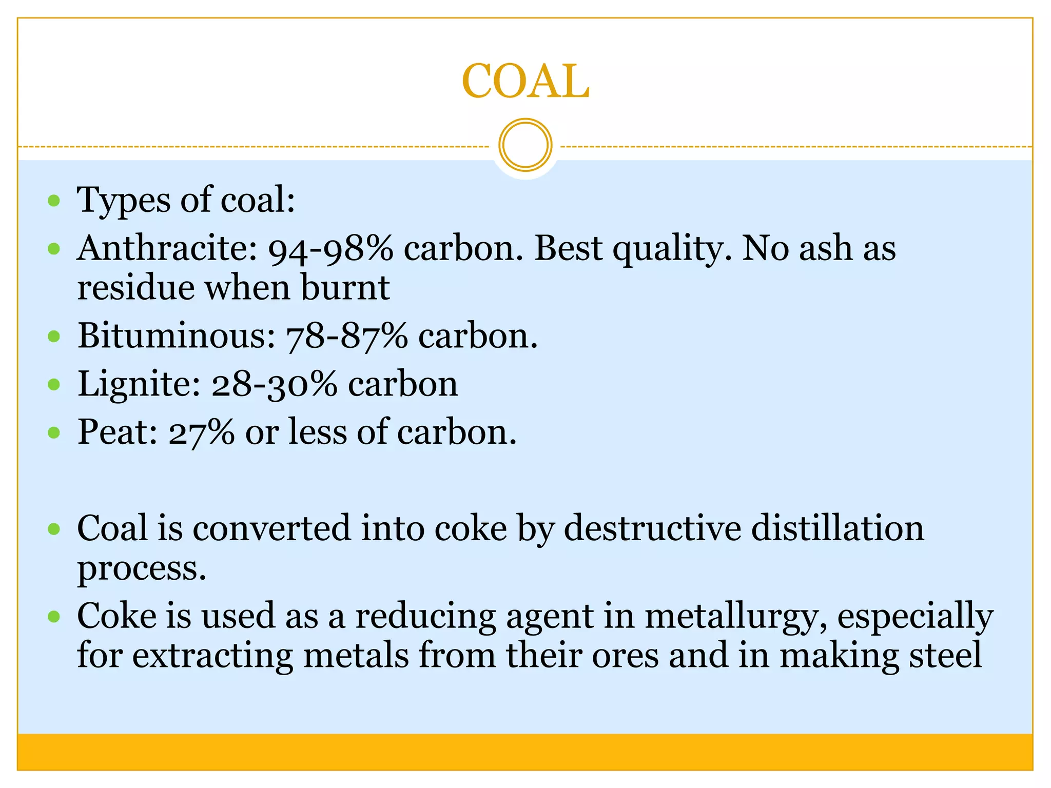 COAL

 Types of coal:
 Anthracite: 94-98% carbon. Best quality. No ash as
  residue when burnt
 Bituminous: 78-87% carbon.
 Lignite: 28-30% carbon
 Peat: 27% or less of carbon.


 Coal is converted into coke by destructive distillation
  process.
 Coke is used as a reducing agent in metallurgy, especially
  for extracting metals from their ores and in making steel
 