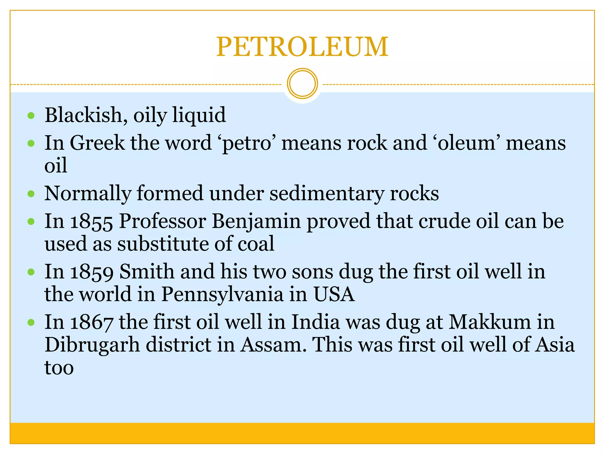 PETROLEUM

 Blackish, oily liquid
 In Greek the word „petro‟ means rock and „oleum‟ means
    oil
   Normally formed under sedimentary rocks
   In 1855 Professor Benjamin proved that crude oil can be
    used as substitute of coal
   In 1859 Smith and his two sons dug the first oil well in
    the world in Pennsylvania in USA
   In 1867 the first oil well in India was dug at Makkum in
    Dibrugarh district in Assam. This was first oil well of Asia
    too
 