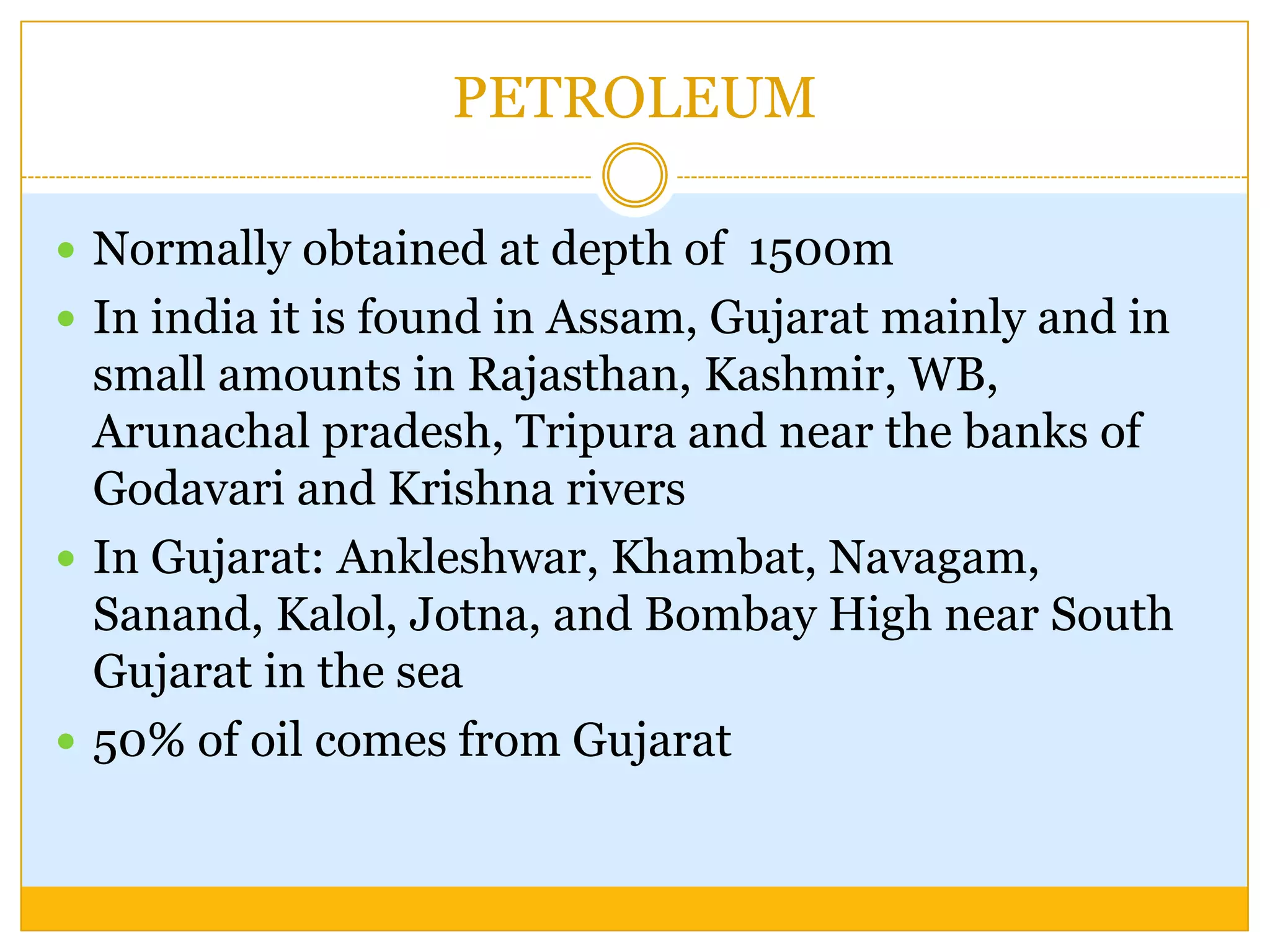 PETROLEUM

 Normally obtained at depth of 1500m
 In india it is found in Assam, Gujarat mainly and in
  small amounts in Rajasthan, Kashmir, WB,
  Arunachal pradesh, Tripura and near the banks of
  Godavari and Krishna rivers
 In Gujarat: Ankleshwar, Khambat, Navagam,
  Sanand, Kalol, Jotna, and Bombay High near South
  Gujarat in the sea
 50% of oil comes from Gujarat
 