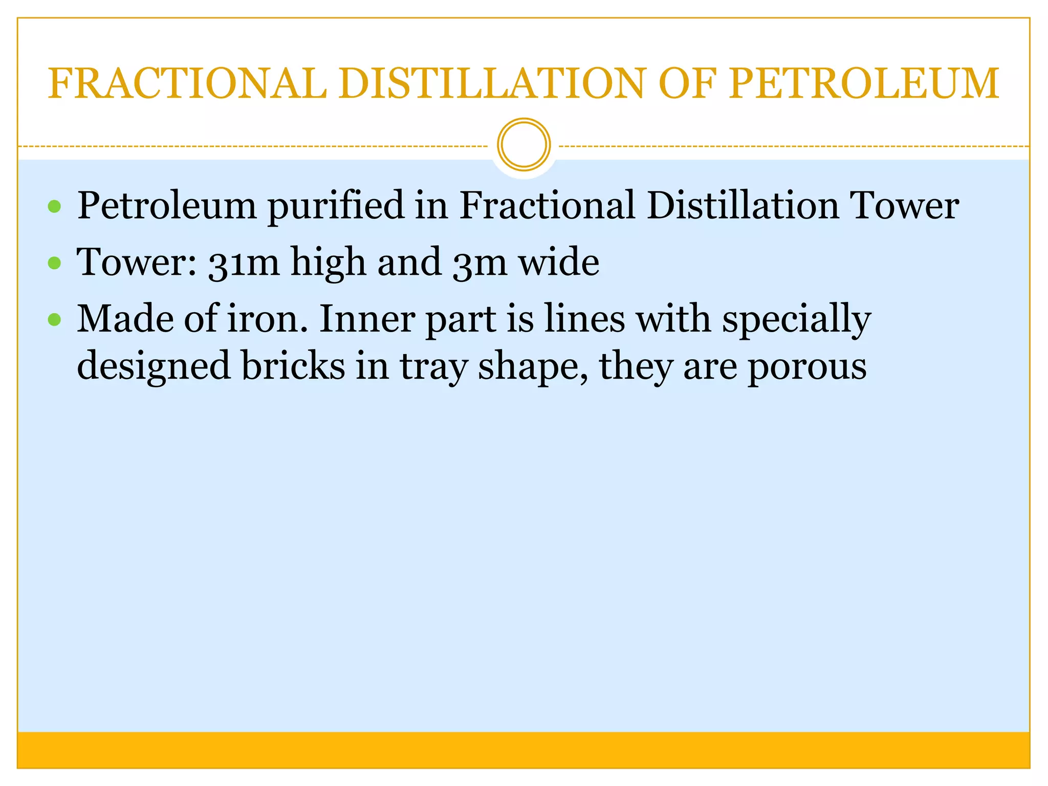 FRACTIONAL DISTILLATION OF PETROLEUM

 Petroleum purified in Fractional Distillation Tower
 Tower: 31m high and 3m wide
 Made of iron. Inner part is lines with specially
 designed bricks in tray shape, they are porous
 