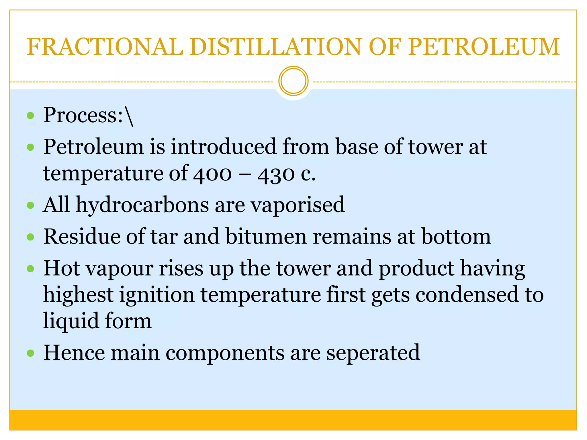FRACTIONAL DISTILLATION OF PETROLEUM

 Process:
 Petroleum is introduced from base of tower at
    temperature of 400 – 430 c.
   All hydrocarbons are vaporised
   Residue of tar and bitumen remains at bottom
   Hot vapour rises up the tower and product having
    highest ignition temperature first gets condensed to
    liquid form
   Hence main components are seperated
 
