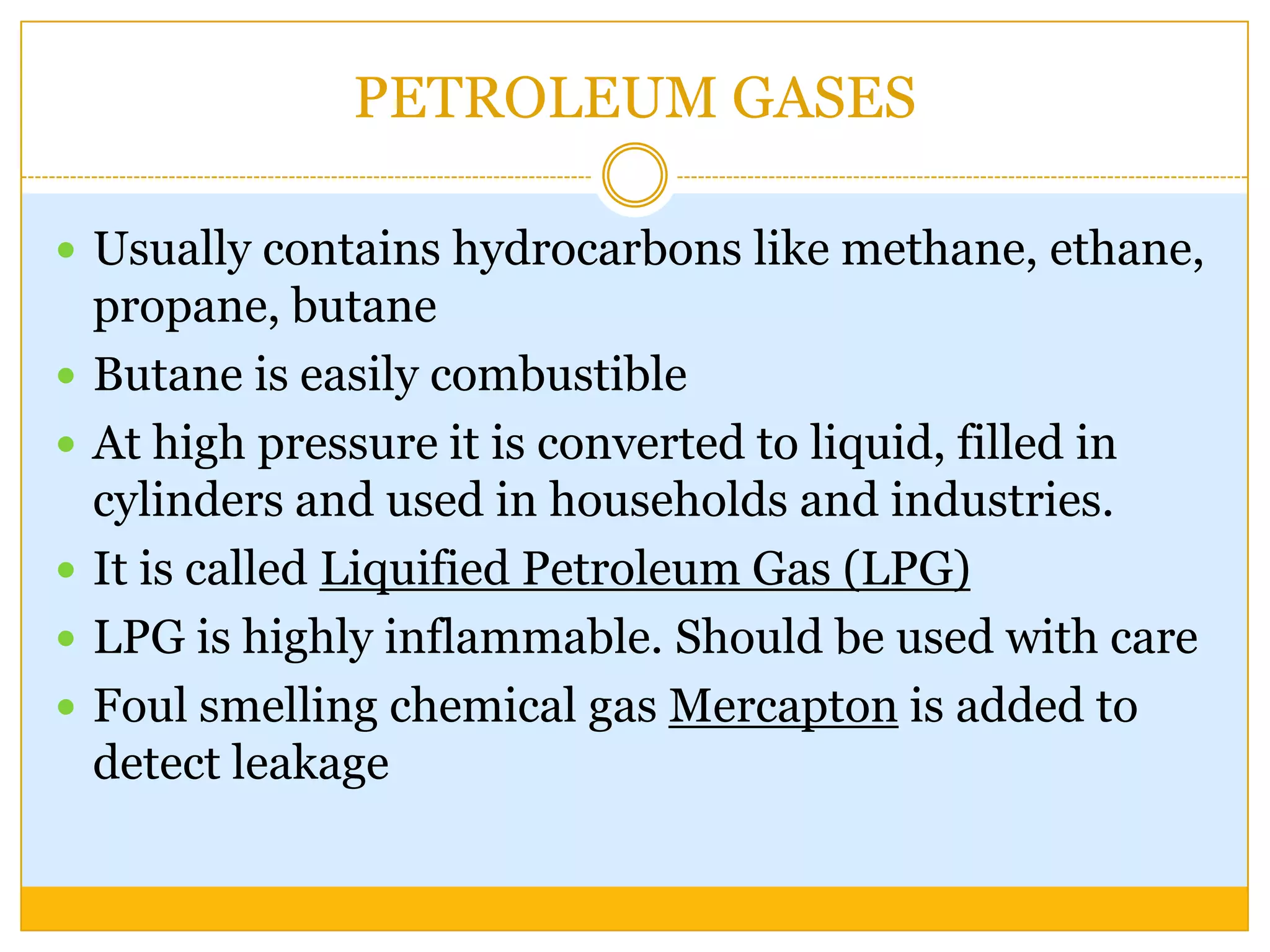 PETROLEUM GASES

 Usually contains hydrocarbons like methane, ethane,
    propane, butane
   Butane is easily combustible
   At high pressure it is converted to liquid, filled in
    cylinders and used in households and industries.
   It is called Liquified Petroleum Gas (LPG)
   LPG is highly inflammable. Should be used with care
   Foul smelling chemical gas Mercapton is added to
    detect leakage
 