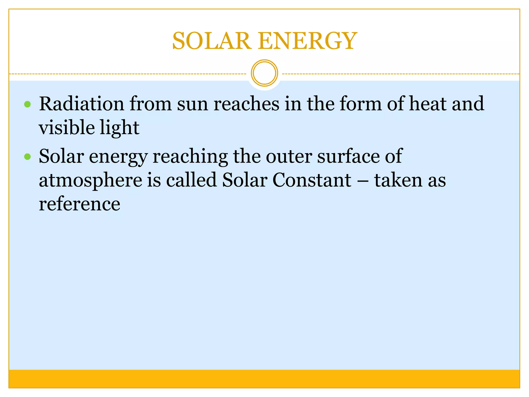 SOLAR ENERGY

 Radiation from sun reaches in the form of heat and
  visible light
 Solar energy reaching the outer surface of
  atmosphere is called Solar Constant – taken as
  reference
 